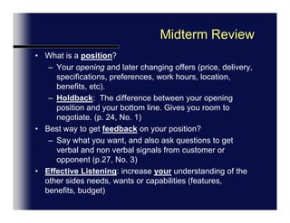 Next Session: Midterm Review (Ch. 1-4)Review Carefully Opening “Objectives” for each ChapterPrepare questions on any terms you don’t understandReview: Negotiation Introduction: ”Setting the Agenda” Ch 2 & Page 71.Fully understand why we  have this structure (organization)Review: Establishing PositionsUnderstand what your position is and your opponentsEffective questions and active listening:  How to learn your opponents position.Review: Clarifying Positions Understand how this helps define the specifics and also push’s your opponent to reveal their important issues & Positions