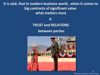 It is said, that in modern business world , when it comes to
               big contracts of significant value
                      what matters most
                            is
                  TRUST and RELATIONS
                     between parties




                                                                          20
                                            © Business Negotiations, Osvaldas Čiukšys
 