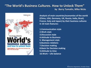 “The World’s Business Cultures. How to Unlock Them”
                                      by Barry Tomalin, Mike Nicks

                      Analysis of main countries/economies of the world
                      (China, USA, Germany, UK, Russia, India, Brazil,
                      France, Italy and Japan) by their business cultures
                      in 10 main features:

                      1.Communication style
                      2.Work style
                      3.Discussion style
                      4.Attitude to Business
                      5. Management style
                      6.Business relations
                      7.Decision making
                      8.Basis for Decision making
                      9.Attitude to time
                      10.Work – Life balance




                                                    © Business Negotiations, Osvaldas Čiukšys
 