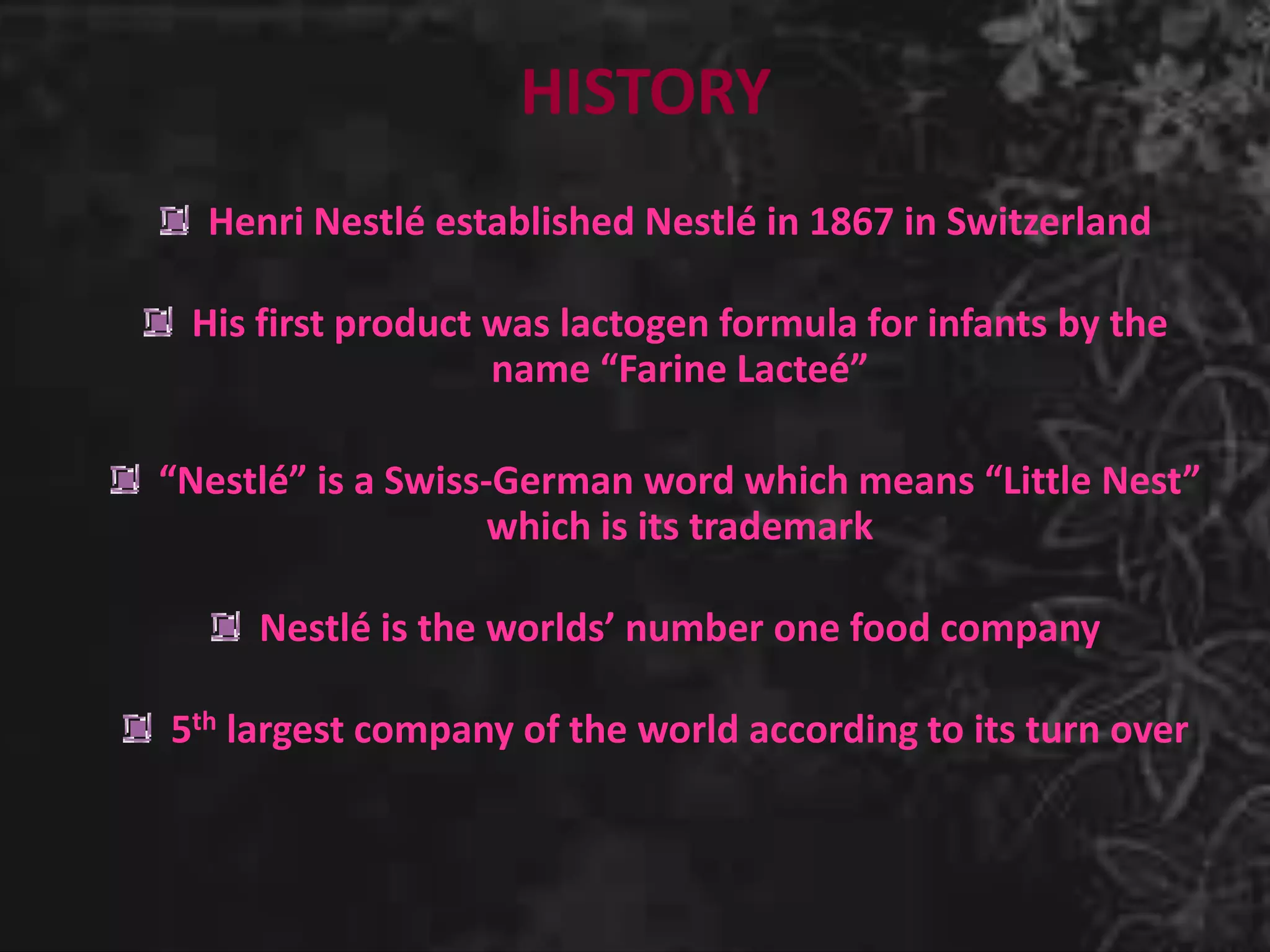 HISTORY
Henri Nestlé established Nestlé in 1867 in Switzerland
His first product was lactogen formula for infants by the
name “Farine Lacteé”
“Nestlé” is a Swiss-German word which means “Little Nest”
which is its trademark
Nestlé is the worlds’ number one food company
5th largest company of the world according to its turn over
 