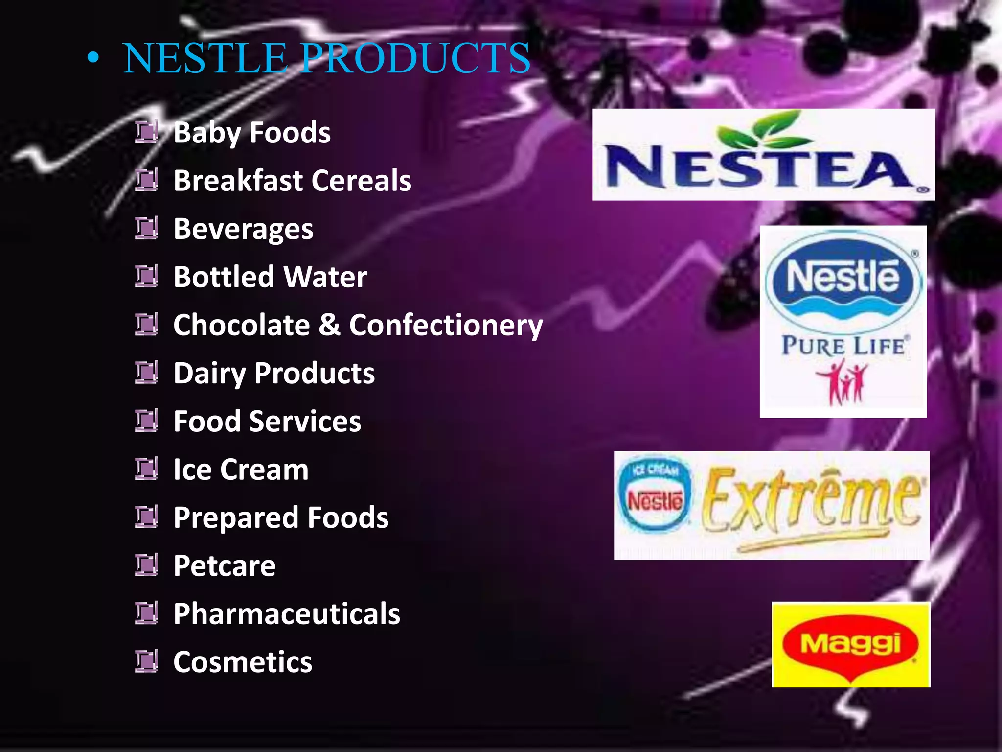 Baby Foods
Breakfast Cereals
Beverages
Bottled Water
Chocolate & Confectionery
Dairy Products
Food Services
Ice Cream
Prepared Foods
Petcare
Pharmaceuticals
Cosmetics
• NESTLE PRODUCTS
 