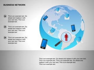 BUSINESS NETWORK
This is an example text. Go ahead and replace it with your own text.
This is an example text. This is an example text. Go ahead and
replace it with your own text. This is an example text.
This is an example text.
This is an example text. Go
ahead and replace it with
your own text. This is an
example text.
This is an example text. Go
ahead and replace it with
your own text. This is an
example text.
This is an example text. Go
ahead and replace it with
your own text. This is an
example text.
 