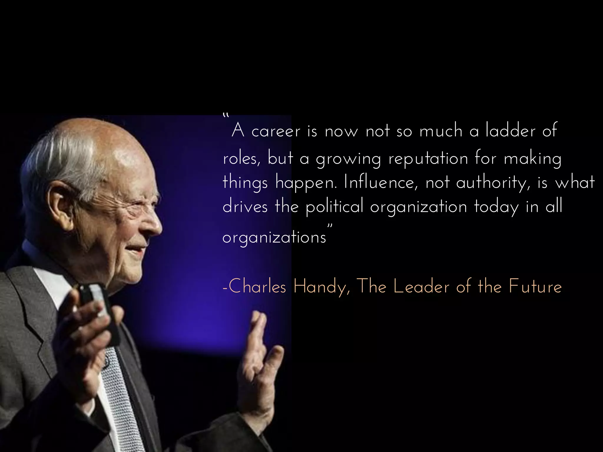 “A career is now not so much a ladder of
roles, but a growing reputation for making
things happen. Influence, not authority, is what
drives the political organization today in all
organizations”
-Charles Handy, The Leader of the Future
 
