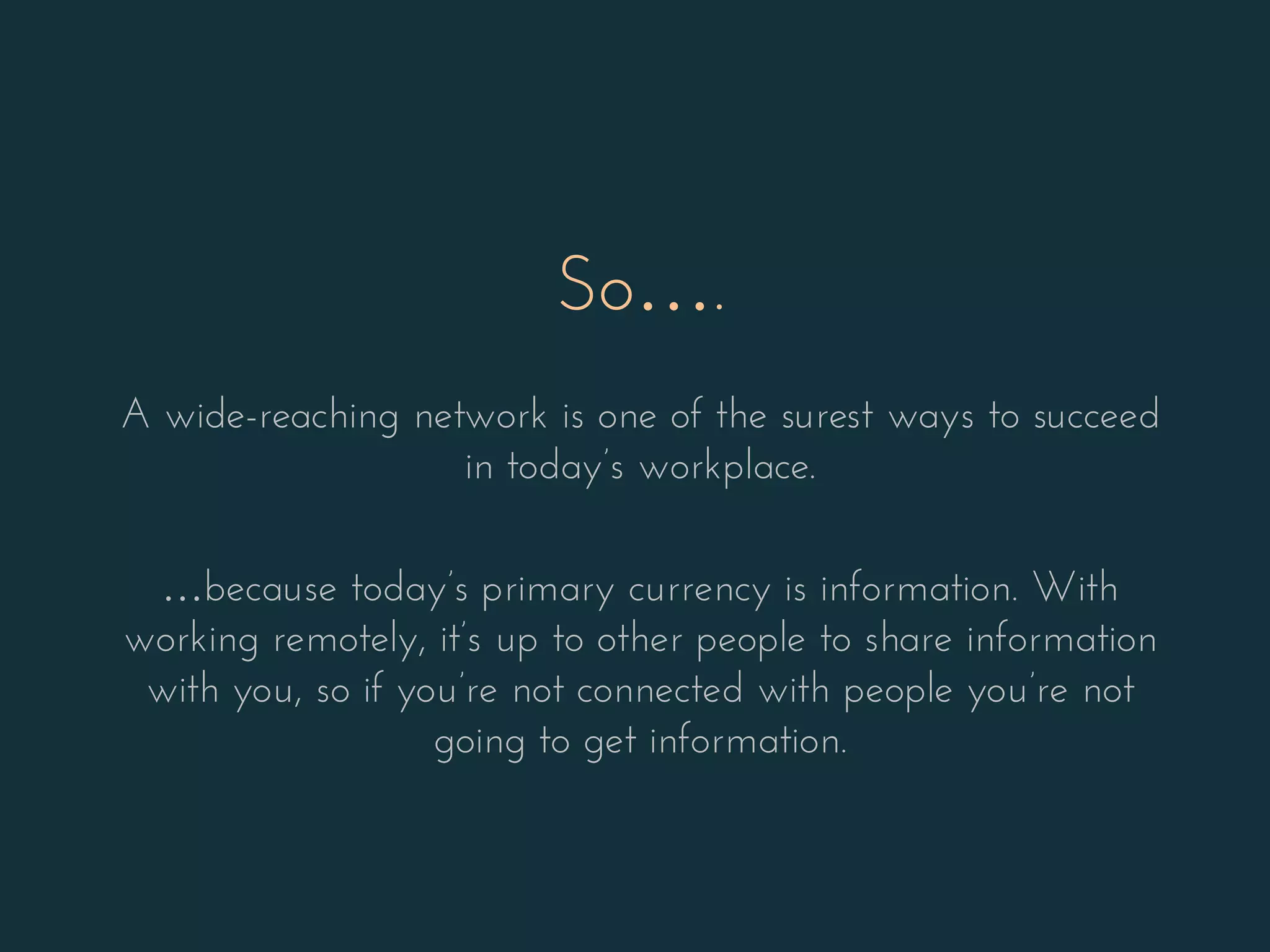 So….
A wide-reaching network is one of the surest ways to succeed
in today’s workplace.
…because today’s primary currency is information. With
working remotely, it’s up to other people to share information
with you, so if you’re not connected with people you’re not
going to get information.
 