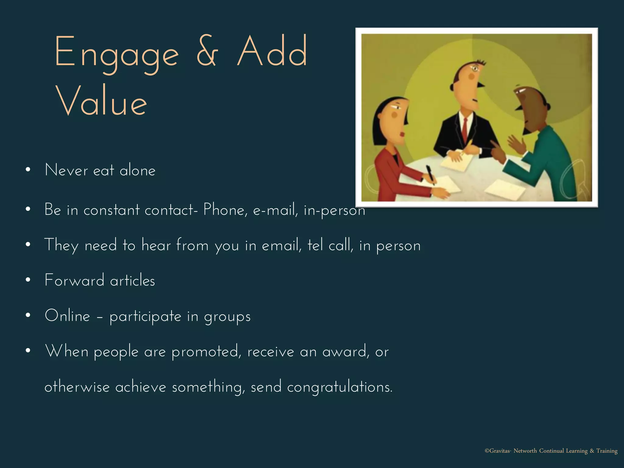 Engage & Add
Value
• Never eat alone
• Be in constant contact- Phone, e-mail, in-person
• They need to hear from you in email, tel call, in person
• Forward articles
• Online – participate in groups
• When people are promoted, receive an award, or
otherwise achieve something, send congratulations.
©Gravitas- Networth Continual Learning & Training
 