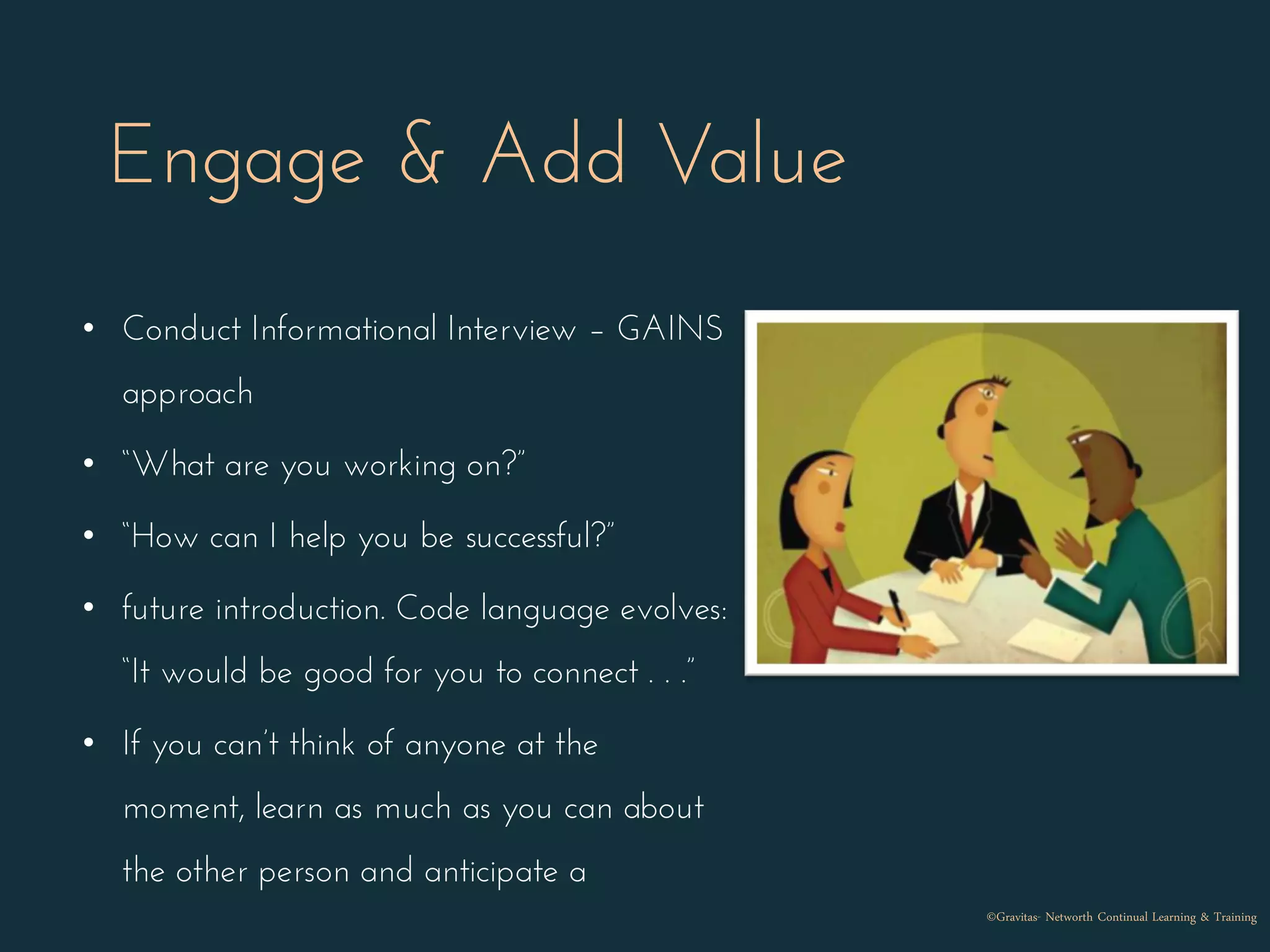 Engage & Add Value
• Conduct Informational Interview – GAINS
approach
• “What are you working on?”
• “How can I help you be successful?”
• future introduction. Code language evolves:
“It would be good for you to connect . . .”
• If you can’t think of anyone at the
moment, learn as much as you can about
the other person and anticipate a
©Gravitas- Networth Continual Learning & Training
 