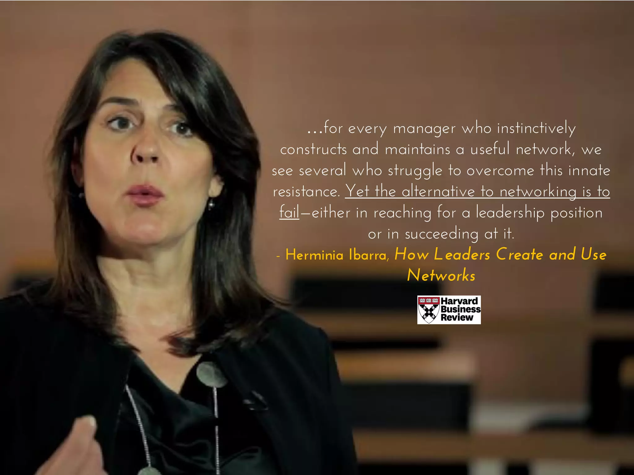 …for every manager who instinctively
constructs and maintains a useful network, we
see several who struggle to overcome this innate
resistance. Yet the alternative to networking is to
fail—either in reaching for a leadership position
or in succeeding at it.
- Herminia Ibarra, How Leaders Create and Use
Networks
 