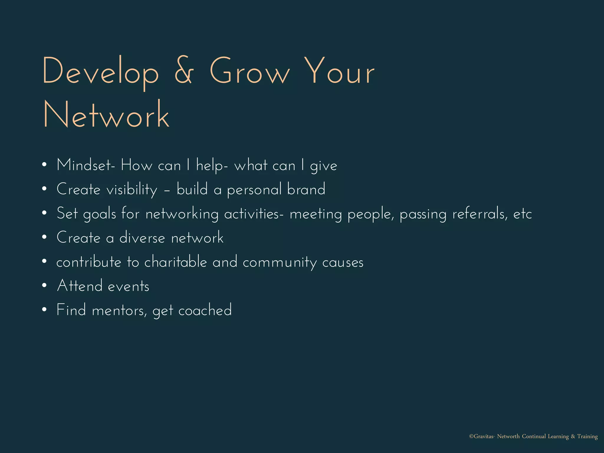 Develop & Grow Your
Network
• Mindset- How can I help- what can I give
• Create visibility – build a personal brand
• Set goals for networking activities- meeting people, passing referrals, etc
• Create a diverse network
• contribute to charitable and community causes
• Attend events
• Find mentors, get coached
©Gravitas- Networth Continual Learning & Training
 