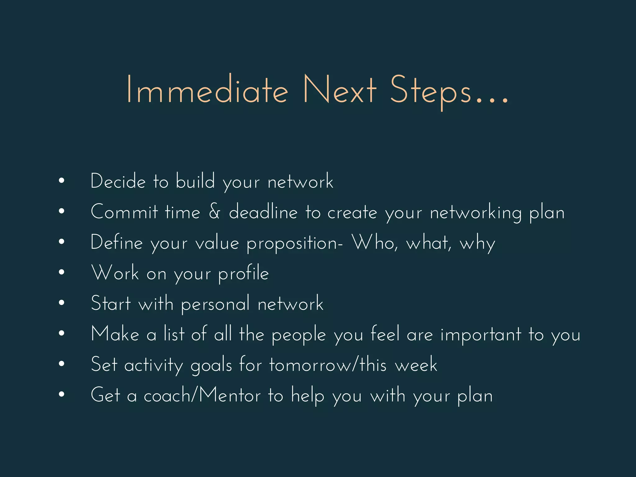 • Decide to build your network
• Commit time & deadline to create your networking plan
• Define your value proposition- Who, what, why
• Work on your profile
• Start with personal network
• Make a list of all the people you feel are important to you
• Set activity goals for tomorrow/this week
• Get a coach/Mentor to help you with your plan
Immediate Next Steps…
 
