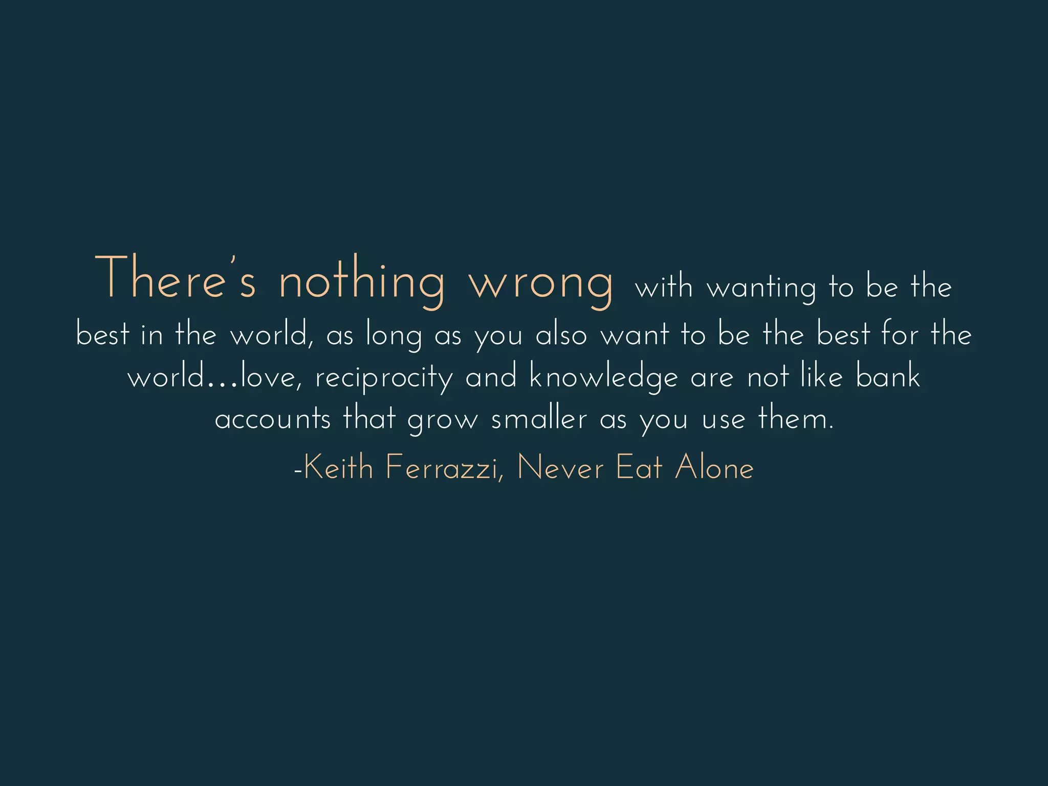 There’s nothing wrong with wanting to be the
best in the world, as long as you also want to be the best for the
world…love, reciprocity and knowledge are not like bank
accounts that grow smaller as you use them.
-Keith Ferrazzi, Never Eat Alone
 