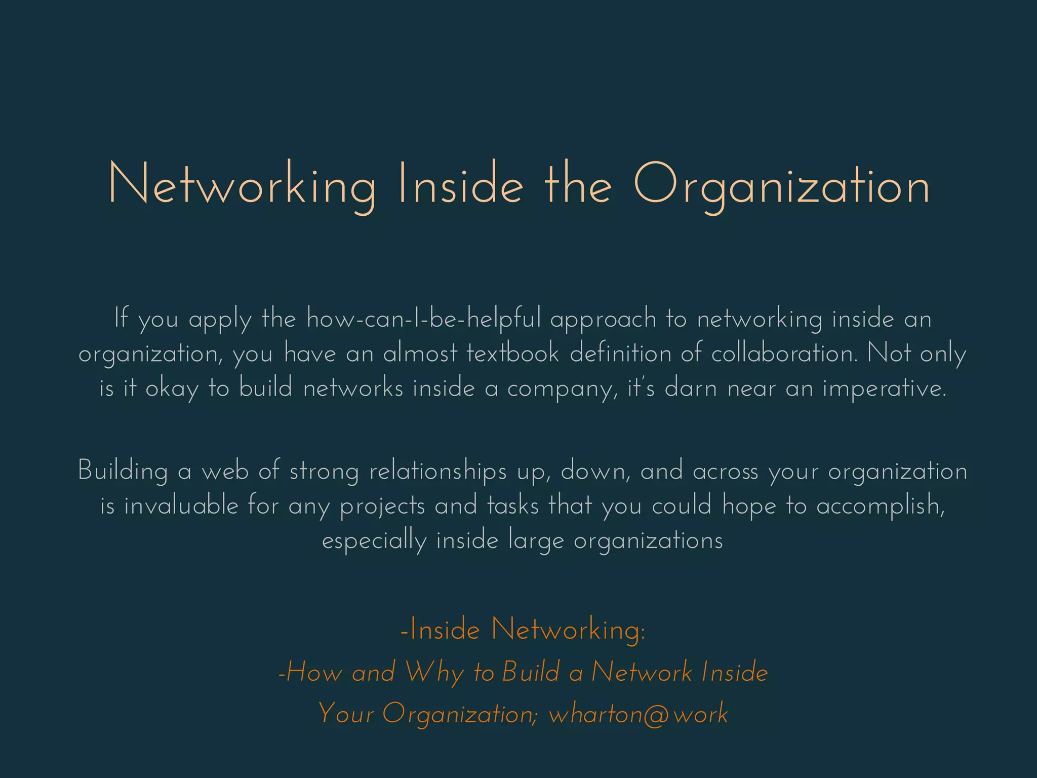 Networking Inside the Organization
If you apply the how-can-I-be-helpful approach to networking inside an
organization, you have an almost textbook definition of collaboration. Not only
is it okay to build networks inside a company, it’s darn near an imperative.
Building a web of strong relationships up, down, and across your organization
is invaluable for any projects and tasks that you could hope to accomplish,
especially inside large organizations
-Inside Networking:
-How and Why to Build a Network Inside
Your Organization; wharton@work
 