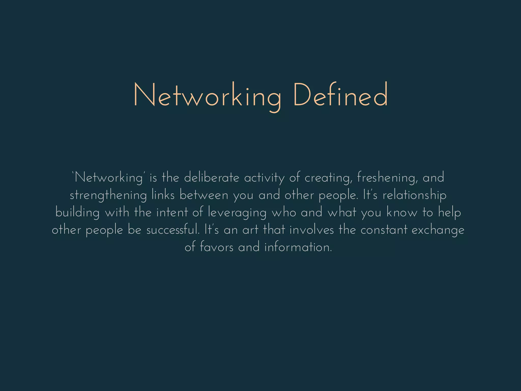 Networking Defined
‘Networking’ is the deliberate activity of creating, freshening, and
strengthening links between you and other people. It’s relationship
building with the intent of leveraging who and what you know to help
other people be successful. It’s an art that involves the constant exchange
of favors and information.
 