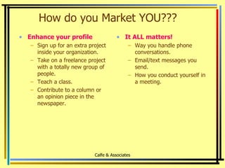 How do you Market YOU??? Enhance your profile Sign up for an extra project inside your organization. Take on a freelance project with a totally new group of people. Teach a class. Contribute to a column or an opinion piece in the newspaper. It ALL matters! Way you handle phone conversations. Email/text messages you send. How you conduct yourself in a meeting. Calfe & Associates 