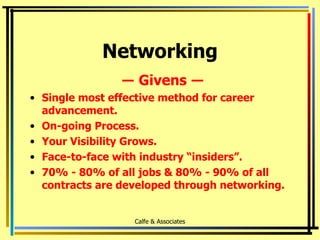 Networking ―  Givens  ― Single most effective method for career advancement. On-going Process. Your Visibility Grows. Face-to-face with industry “insiders”. 70% - 80% of all jobs & 80% - 90% of all contracts are developed through networking. Calfe & Associates 