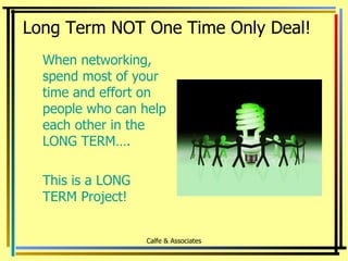 When networking, spend most of your time and effort on people who can help each other in the LONG TERM…. This is a LONG TERM Project! Long Term NOT One Time Only Deal! Calfe & Associates 