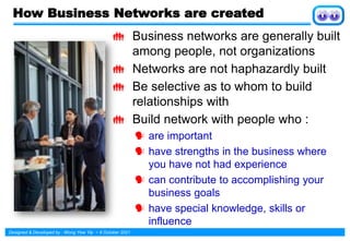 Designed & Developed by : Wong Yew Yip ~ 8 October 2021
How Business Networks are created
 Business networks are generally built
among people, not organizations
 Networks are not haphazardly built
 Be selective as to whom to build
relationships with
 Build network with people who :
 are important
 have strengths in the business where
you have not had experience
 can contribute to accomplishing your
business goals
 have special knowledge, skills or
influence
 