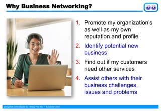 Designed & Developed by : Wong Yew Yip ~ 8 October 2021
1. Promote my organization’s
as well as my own
reputation and profile
2. Identify potential new
business
3. Find out if my customers
need other services
4. Assist others with their
business challenges,
issues and problems
Why Business Networking?
 