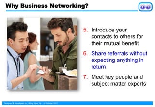 Designed & Developed by : Wong Yew Yip ~ 8 October 2021
Why Business Networking?
5. Introduce your
contacts to others for
their mutual benefit
6. Share referrals without
expecting anything in
return
7. Meet key people and
subject matter experts
 