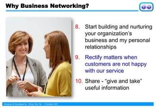Designed & Developed by : Wong Yew Yip ~ 8 October 2021
Why Business Networking?
8. Start building and nurturing
your organization’s
business and my personal
relationships
9. Rectify matters when
customers are not happy
with our service
10. Share - “give and take”
useful information
 