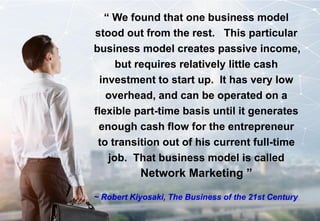 Designed & Developed by : Wong Yew Yip ~ 8 October 2021
“ We found that one business model
stood out from the rest. This particular
business model creates passive income,
but requires relatively little cash
investment to start up. It has very low
overhead, and can be operated on a
flexible part-time basis until it generates
enough cash flow for the entrepreneur
to transition out of his current full-time
job. That business model is called
Network Marketing ”
~ Robert Kiyosaki, The Business of the 21st Century
 