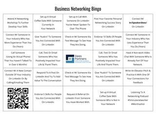 Business Networking Bingo
Attend A Networking
Workshop To Further
Develop Your Skills
Set-up A Virtual
Coffee Date With Someone
Currently In
Your Network
Set-up A Call With
Someone On Linkedin
You’ve Never Spoken To
Over The Phone
Post Your Favorite Personal
Networking Success Story
On Linkedin
Connect W/
In/Speakerdees/
On Linkedin
Connect W/ Someone In
Your Industry Who Has
More Experience Than You
Do (Years)
Give “Kudo’s” To Someone
You Are Connected With
On Linkedin
Check-in W/ Someone Via
Text Message To See How
They Are Doing.
Endorse 10 Skills Of People
You Are Connected With
On Linkedin
Connect W/ Someone In
Your Industry Who Has
Less Experience Than
You Do (Years)
Call Someone
(Using An Actual Phone)
That You Haven’t Talked To
In Over 6 Months!
Call, Text Or Email
Someone Who Has
Positively Impacted Your
Life & Thank Them.
Call, Text Or Email
Someone Who Has
Positively Impacted Your
Life And Thank Them.
Have A Non-work Video
Chat With Someone Who Is
Already Part Of Your
Network.
Connect W/ A New Contact
Outside Of Your Industry
On Linkedin Or By
Calling/Emailing Them
Respond To A Post On
Linkedin And Try To Add
Value To The Conversation
Check-in W/ Someone Via
Text Message To See How
They Are Doing.
Give “Kudo’s” To Someone
You Are Connected With
On Linkedin
Write An Elevator Pitch &
Practice It With One Of
Your Connections For
Feedback
Endorse 5 Skills For People
You Are Connected With
On Linkedin
Request A Referral On
Linkedin From Someone
You Have Worked With.
Set-up A Virtual
Coffee Date With
Someone Who Is Not In
Your Network
Listening To A
Networking Podcast!
#5minutenetworker
#Worthashot
 