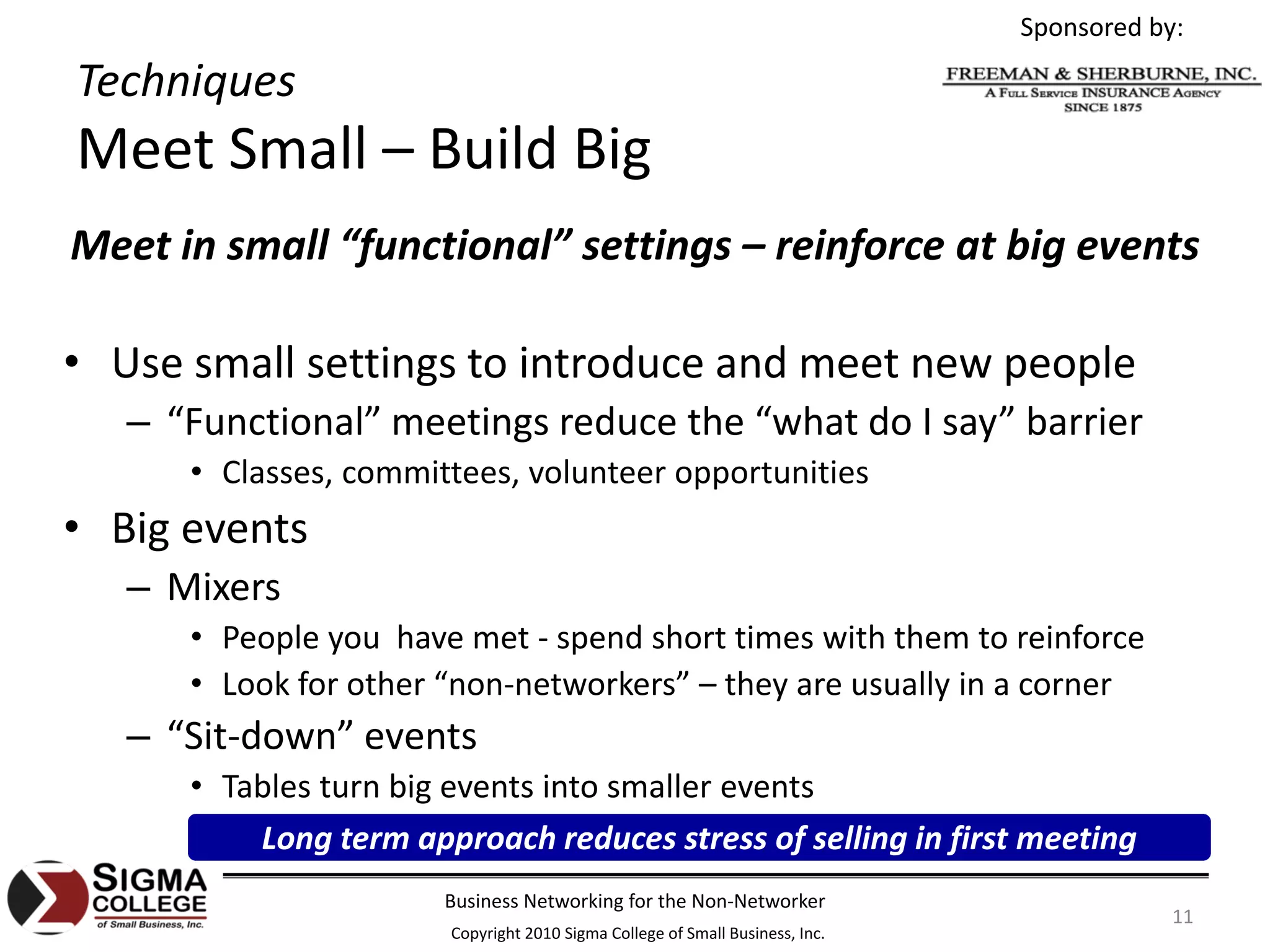 Sponsored by:

Techniques
Meet Small – Build Big
Meet in small “functional” settings – reinforce at big events

• Use small settings to introduce and meet new people
   – “Functional” meetings reduce the “what do I say” barrier
      • Classes, committees, volunteer opportunities
• Big events
   – Mixers
      • People you  have met ‐ spend short times with them to reinforce
      • Look for other “non‐networkers” – they are usually in a corner
   – “Sit‐down” events
      • Tables turn big events into smaller events
          Long term approach reduces stress of selling in first meeting
                       Business Networking for the Non‐Networker
                                                                                          11
                       Copyright 2010 Sigma College of Small Business, Inc.
 