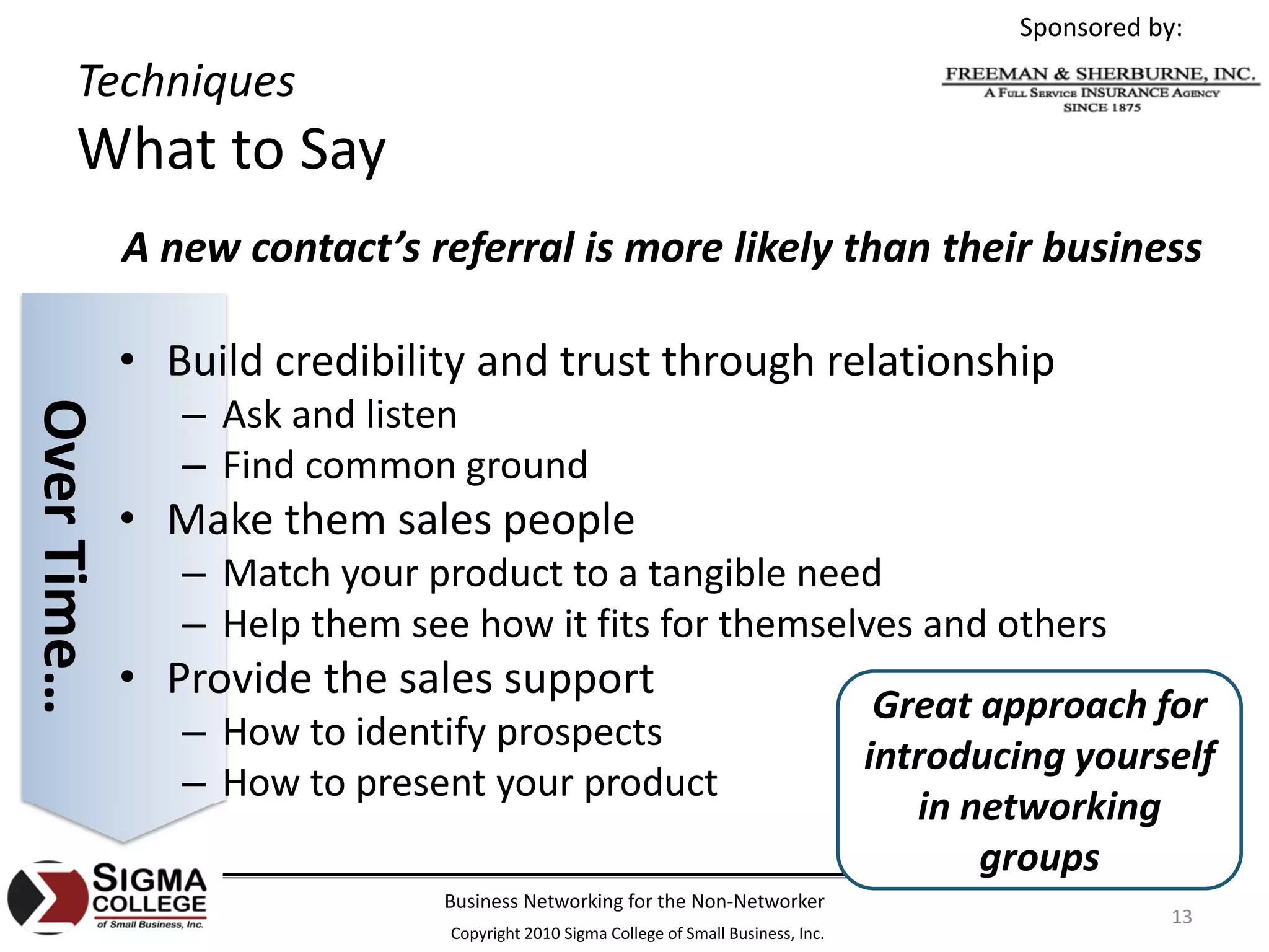 Sponsored by:

       Techniques
       What to Say
             A new contact’s referral is more likely than their business

             • Build credibility and trust through relationship
                – Ask and listen
Over Time…




                – Find common ground
             • Make them sales people
                – Match your product to a tangible need
                – Help them see how it fits for themselves and others
             • Provide the sales support
                                                                                       Great approach for 
                – How to identify prospects
                                                                                      introducing yourself 
                – How to present your product
                                                                                         in networking 
                                                                                             groups
                               Business Networking for the Non‐Networker
                                                                                                           13
                               Copyright 2010 Sigma College of Small Business, Inc.
 