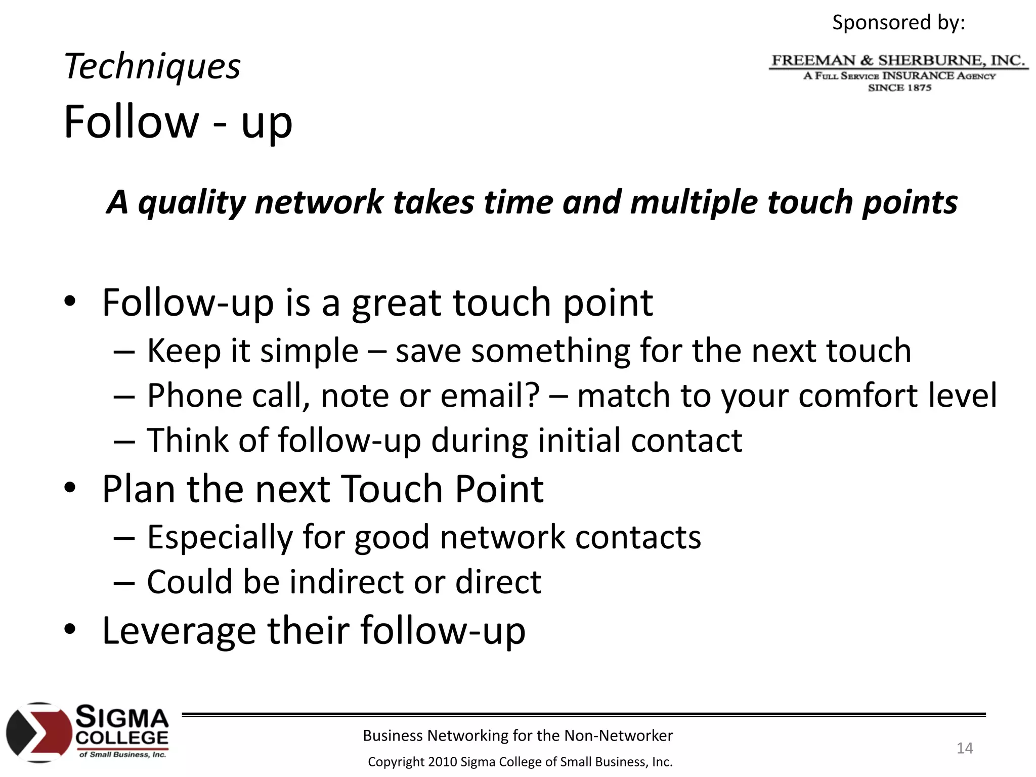 Sponsored by:

Techniques
Follow ‐ up
  A quality network takes time and multiple touch points

• Follow‐up is a great touch point
  – Keep it simple – save something for the next touch
  – Phone call, note or email? – match to your comfort level
  – Think of follow‐up during initial contact
• Plan the next Touch Point
  – Especially for good network contacts
  – Could be indirect or direct
• Leverage their follow‐up

                  Business Networking for the Non‐Networker
                                                                                     14
                  Copyright 2010 Sigma College of Small Business, Inc.
 