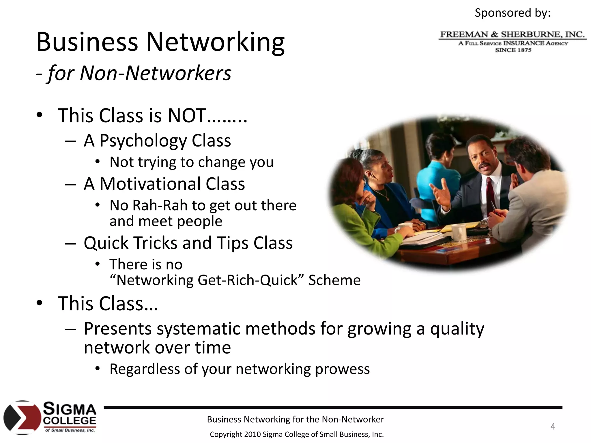 Sponsored by:

Business Networking
‐ for Non‐Networkers
• This Class is NOT……..
   – A Psychology Class
      • Not trying to change you
   – A Motivational Class
      • No Rah‐Rah to get out there
        and meet people
   – Quick Tricks and Tips Class
      • There is no
        “Networking Get‐Rich‐Quick” Scheme
• This Class…
   – Presents systematic methods for growing a quality 
     network over time
      • Regardless of your networking prowess

                      Business Networking for the Non‐Networker
                                                                                         4
                      Copyright 2010 Sigma College of Small Business, Inc.
 