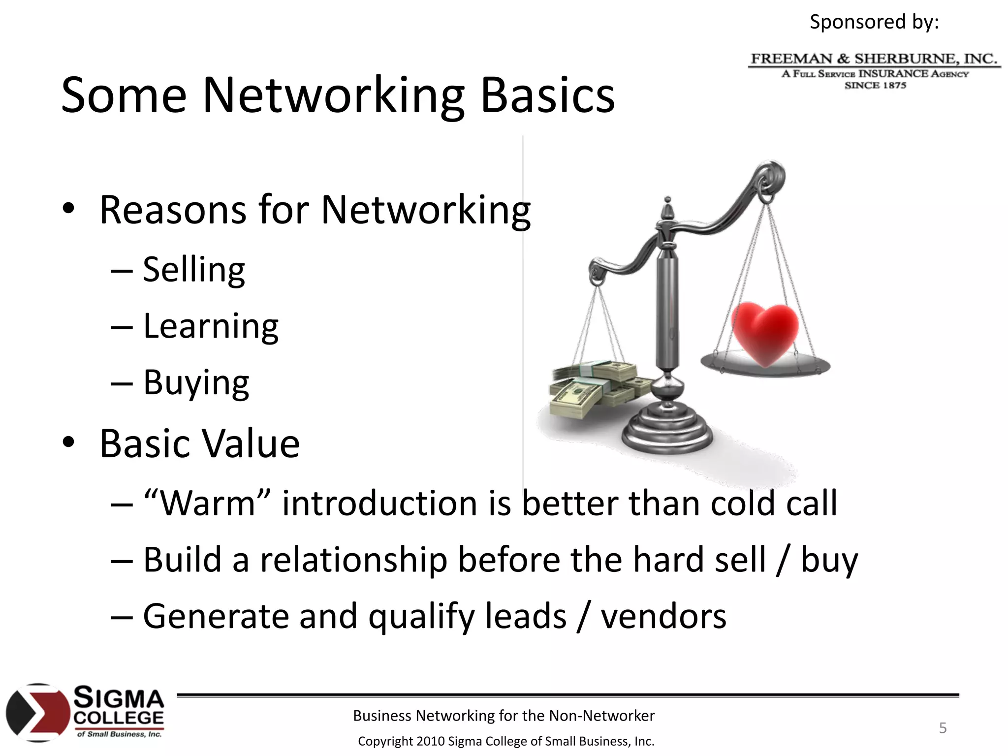 Sponsored by:


Some Networking Basics
• Reasons for Networking
  – Selling
  – Learning
  – Buying
• Basic Value
  – “Warm” introduction is better than cold call
  – Build a relationship before the hard sell / buy
  – Generate and qualify leads / vendors

                 Business Networking for the Non‐Networker
                                                                                     5
                  Copyright 2010 Sigma College of Small Business, Inc.
 