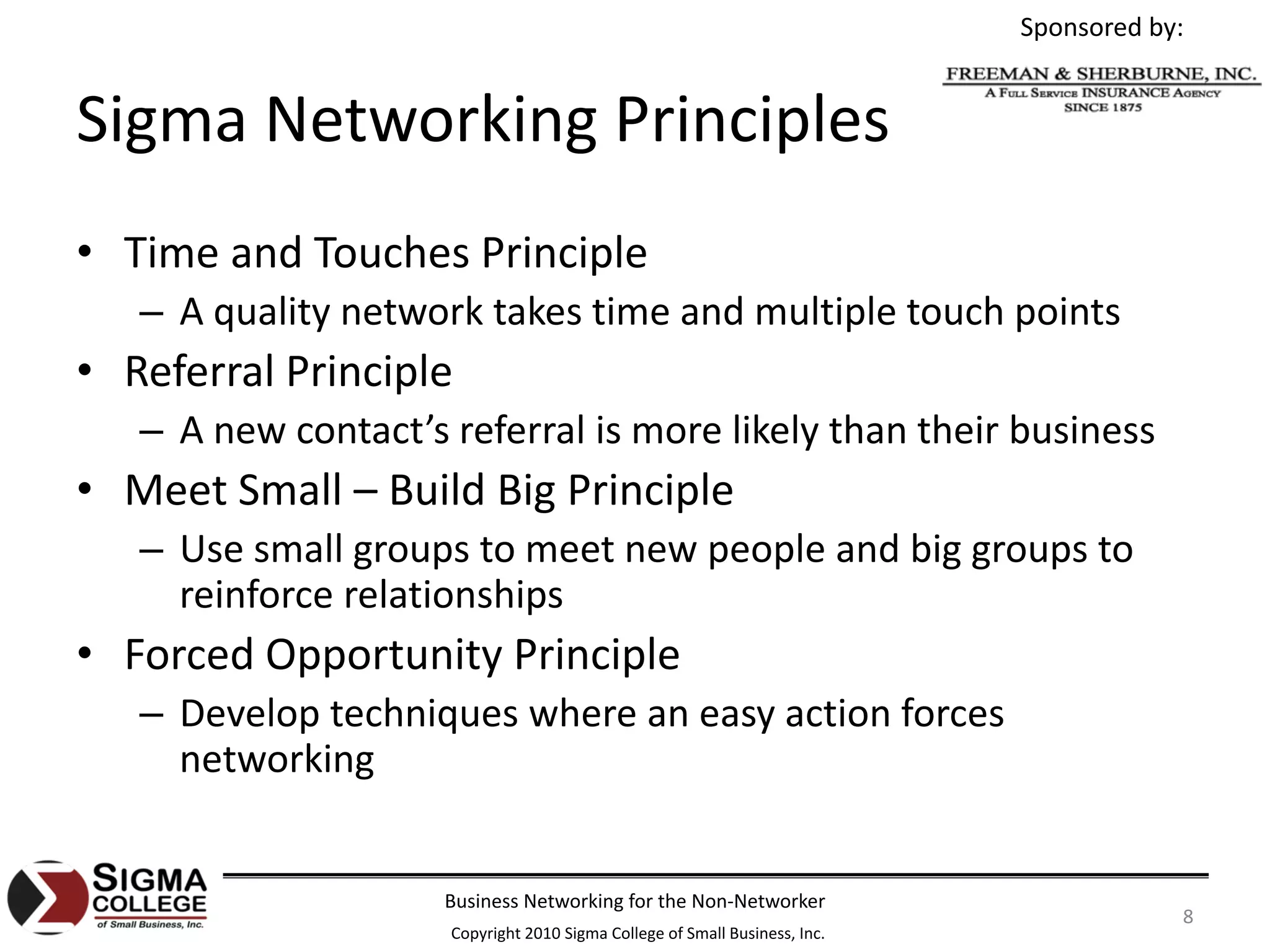 Sponsored by:


Sigma Networking Principles
• Time and Touches Principle
   – A quality network takes time and multiple touch points
• Referral Principle
   – A new contact’s referral is more likely than their business
• Meet Small – Build Big Principle
   – Use small groups to meet new people and big groups to 
     reinforce relationships
• Forced Opportunity Principle
   – Develop techniques where an easy action forces 
     networking


                     Business Networking for the Non‐Networker
                                                                                        8
                     Copyright 2010 Sigma College of Small Business, Inc.
 