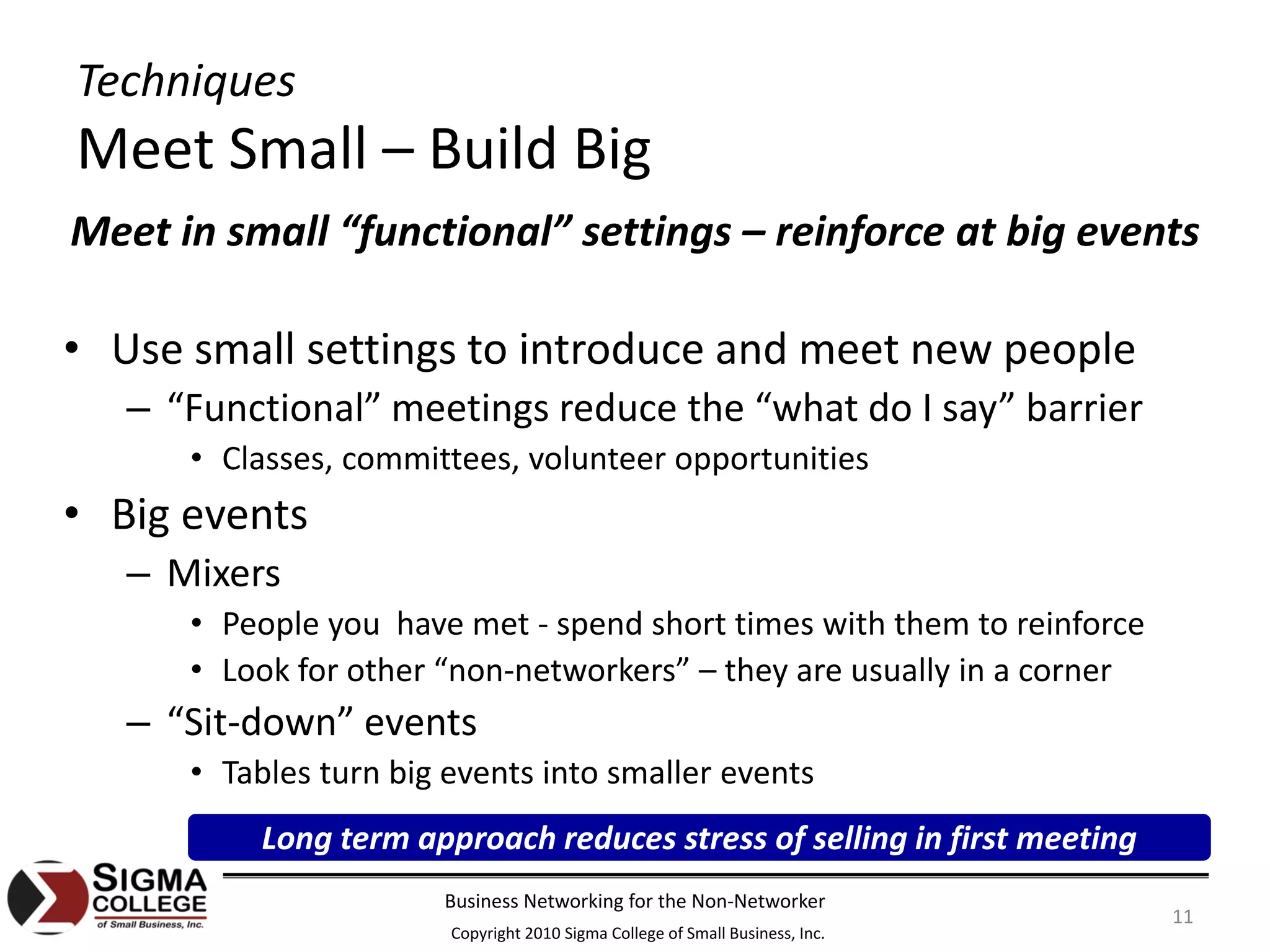 Techniques
Meet Small – Build Big
Meet in small “functional” settings – reinforce at big events

• Use small settings to introduce and meet new people
   – “Functional” meetings reduce the “what do I say” barrier
      • Classes, committees, volunteer opportunities
• Big events
   – Mixers
      • People you  have met ‐ spend short times with them to reinforce
      • Look for other “non‐networkers” – they are usually in a corner
   – “Sit‐down” events
      • Tables turn big events into smaller events
           Long term approach reduces stress of selling in first meeting
                       Business Networking for the Non‐Networker
                                                                               11
                        Copyright 2010 Sigma College of Small Business, Inc.
 