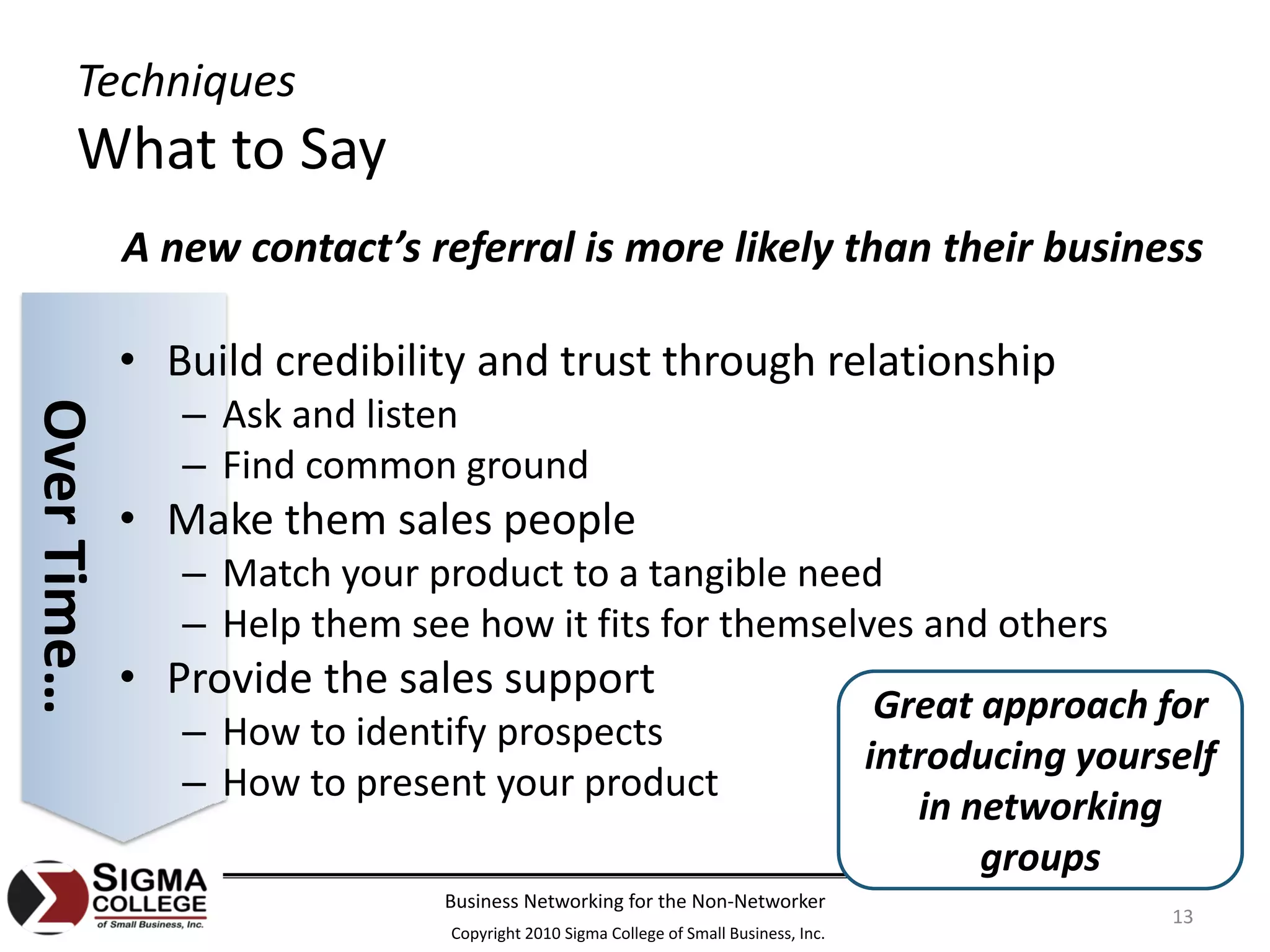Techniques
       What to Say
             A new contact’s referral is more likely than their business

             • Build credibility and trust through relationship
                – Ask and listen
Over Time…




                – Find common ground
             • Make them sales people
                – Match your product to a tangible need
                – Help them see how it fits for themselves and others
             • Provide the sales support
                                                                                       Great approach for 
                – How to identify prospects
                                                                                      introducing yourself 
                – How to present your product
                                                                                         in networking 
                                                                                             groups
                               Business Networking for the Non‐Networker
                                                                                                       13
                               Copyright 2010 Sigma College of Small Business, Inc.
 