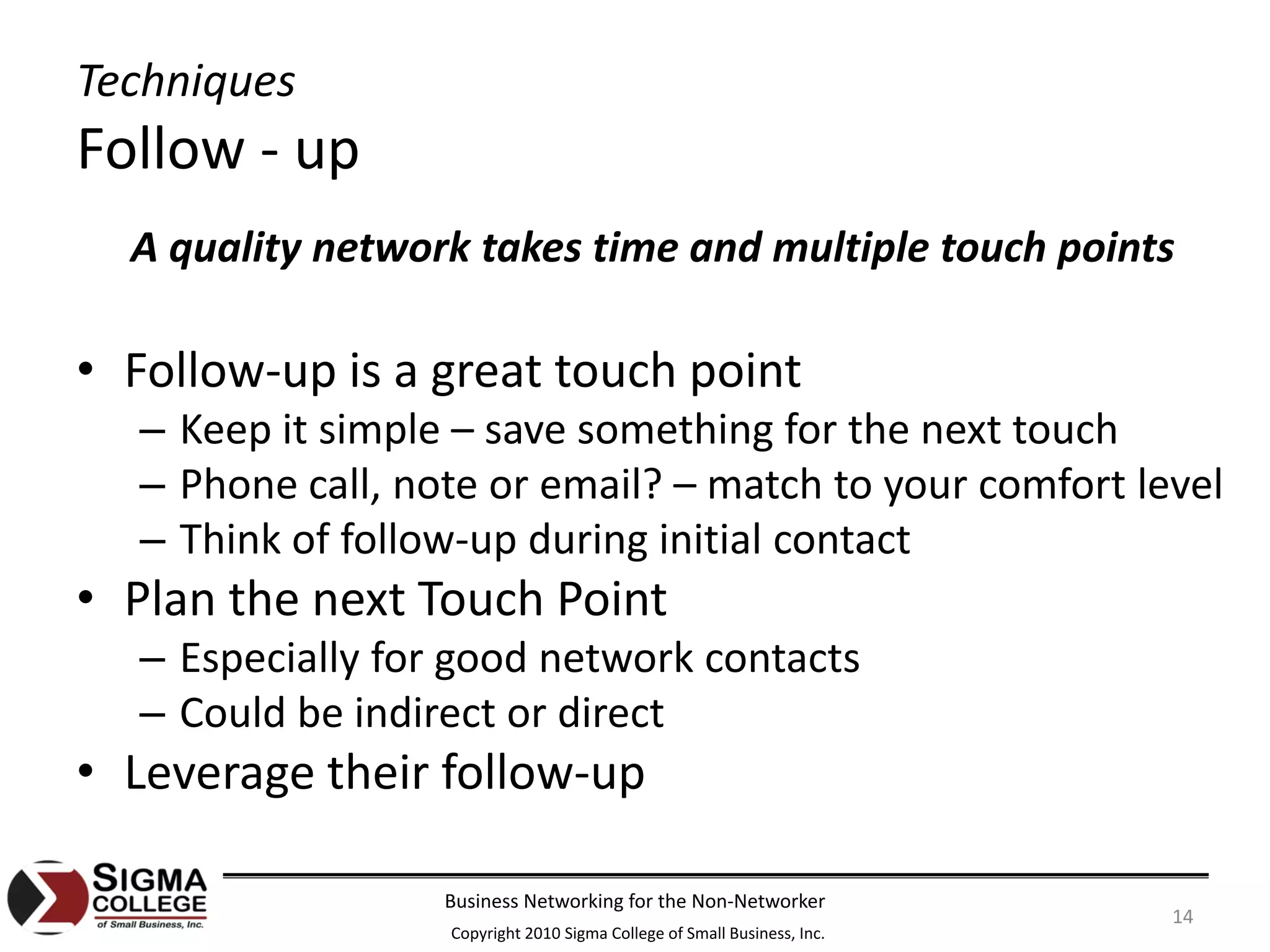 Techniques
Follow ‐ up
  A quality network takes time and multiple touch points

• Follow‐up is a great touch point
  – Keep it simple – save something for the next touch
  – Phone call, note or email? – match to your comfort level
  – Think of follow‐up during initial contact
• Plan the next Touch Point
  – Especially for good network contacts
  – Could be indirect or direct
• Leverage their follow‐up

                  Business Networking for the Non‐Networker
                                                                         14
                  Copyright 2010 Sigma College of Small Business, Inc.
 