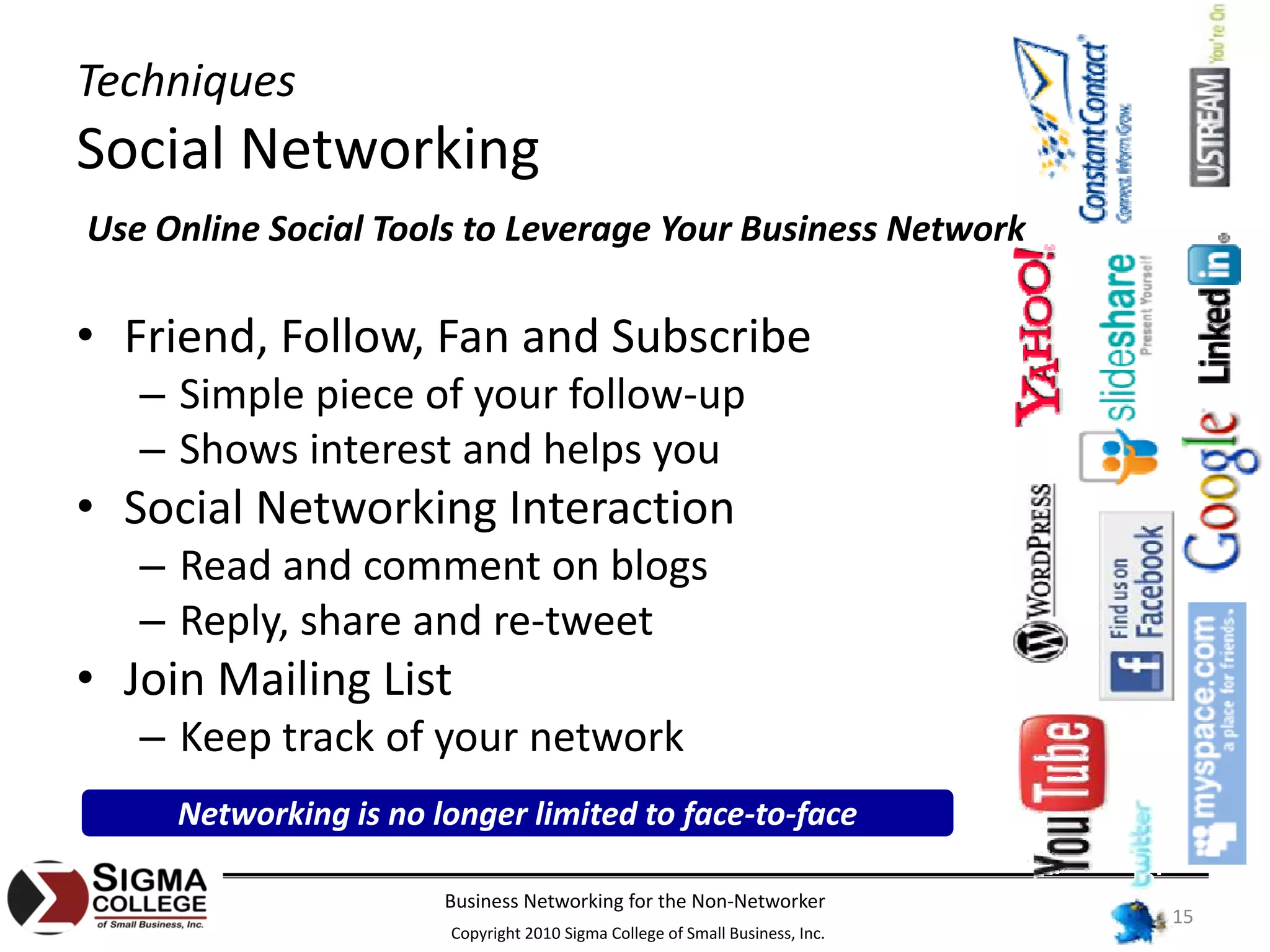 Techniques
Social Networking
Use Online Social Tools to Leverage Your Business Network

• Friend, Follow, Fan and Subscribe
   – Simple piece of your follow‐up
   – Shows interest and helps you
• Social Networking Interaction
   – Read and comment on blogs
   – Reply, share and re‐tweet
• Join Mailing List
   – Keep track of your network
     Networking is no longer limited to face‐to‐face

                       Business Networking for the Non‐Networker
                                                                              15
                       Copyright 2010 Sigma College of Small Business, Inc.
 