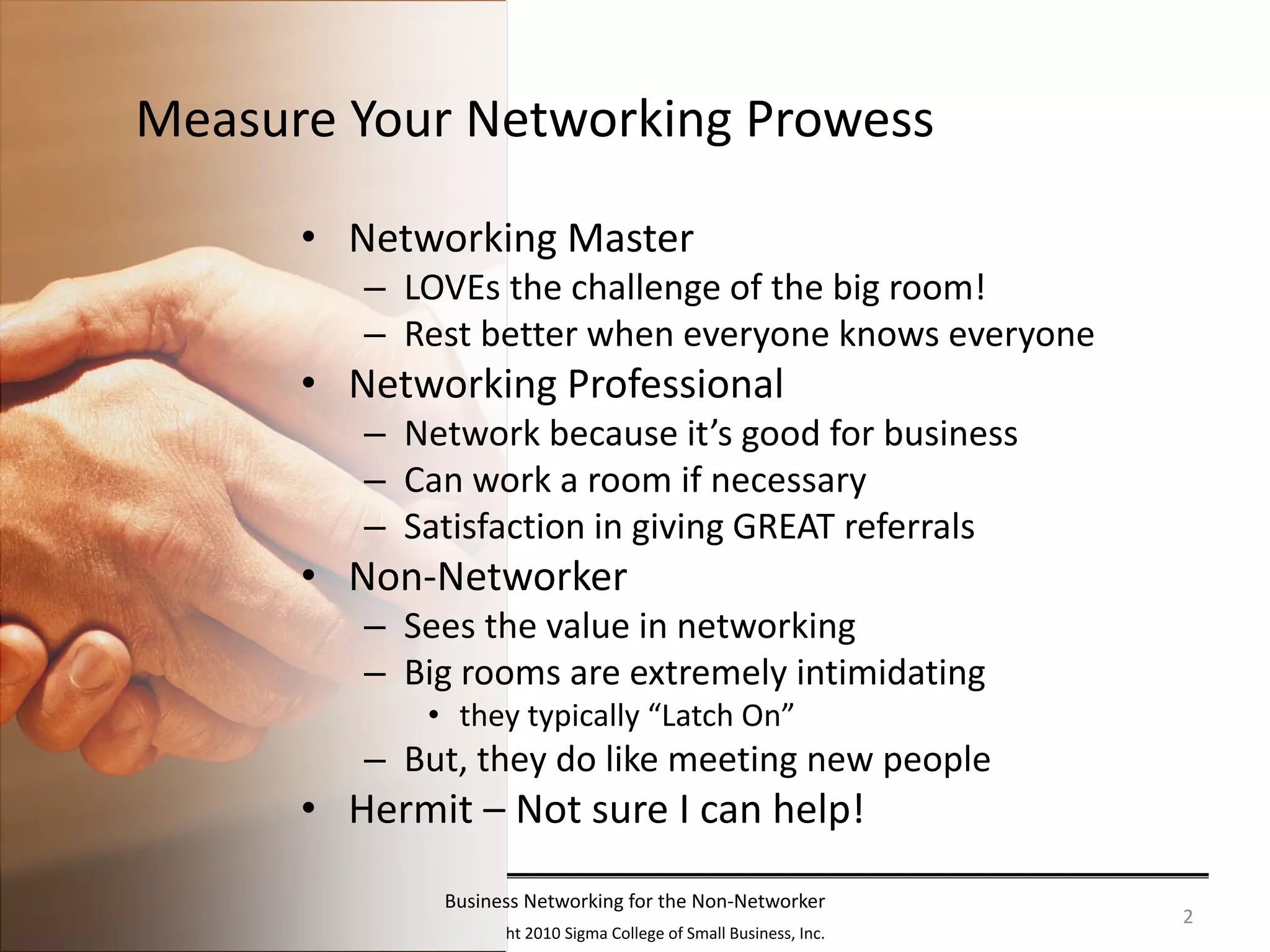 Measure Your Networking Prowess

      • Networking Master
         – LOVEs the challenge of the big room!
         – Rest better when everyone knows everyone
      • Networking Professional
         – Network because it’s good for business
         – Can work a room if necessary
         – Satisfaction in giving GREAT referrals
      • Non‐Networker
         – Sees the value in networking
         – Big rooms are extremely intimidating 
            • they typically “Latch On”
         – But, they do like meeting new people
      • Hermit – Not sure I can help!
             Business Networking for the Non‐Networker
                                                                     2
              Copyright 2010 Sigma College of Small Business, Inc.
 