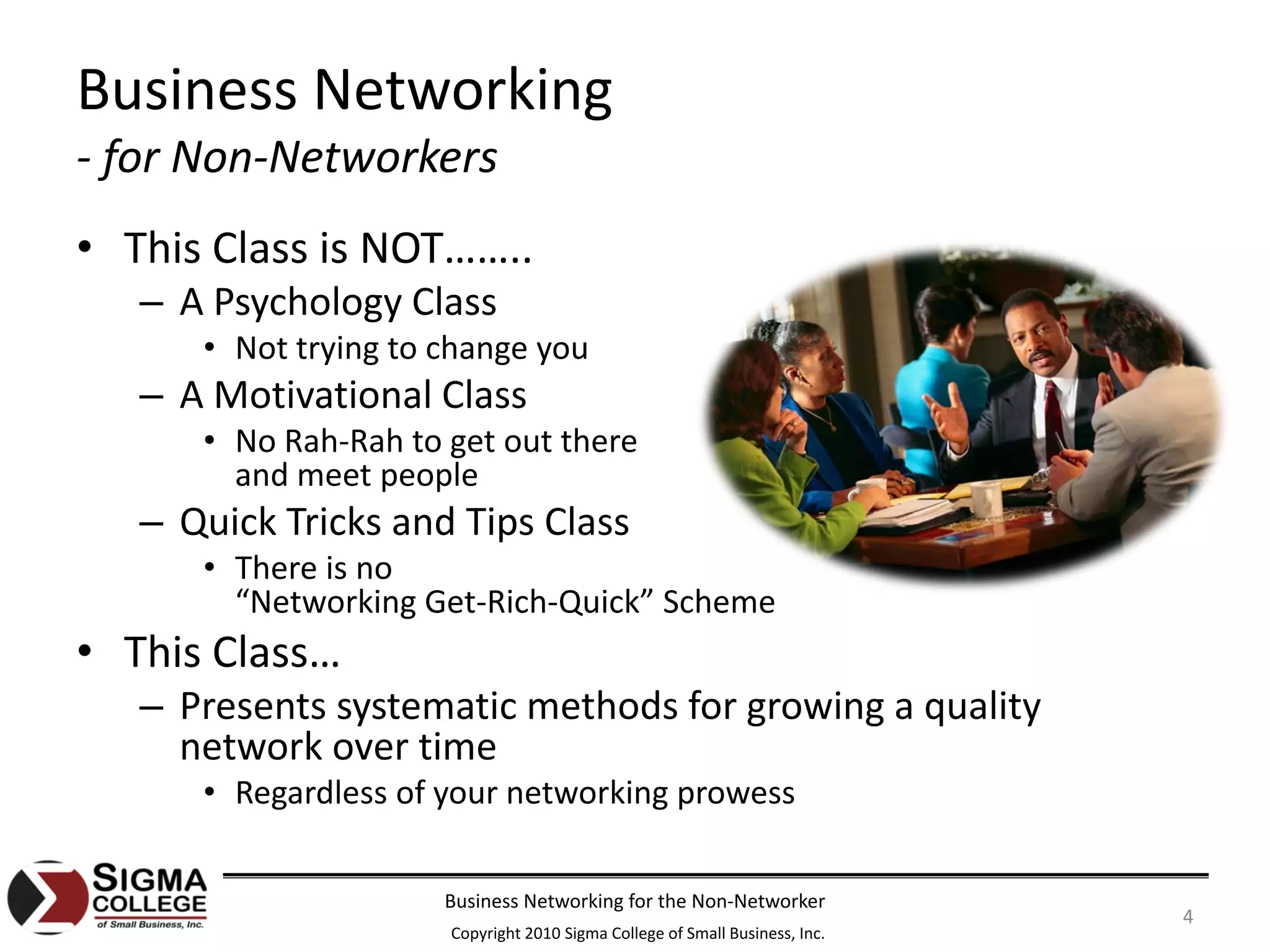 Business Networking
‐ for Non‐Networkers
• This Class is NOT……..
   – A Psychology Class
      • Not trying to change you
   – A Motivational Class
      • No Rah‐Rah to get out there
        and meet people
   – Quick Tricks and Tips Class
      • There is no
        “Networking Get‐Rich‐Quick” Scheme
• This Class…
   – Presents systematic methods for growing a quality 
     network over time
      • Regardless of your networking prowess

                      Business Networking for the Non‐Networker
                                                                             4
                      Copyright 2010 Sigma College of Small Business, Inc.
 