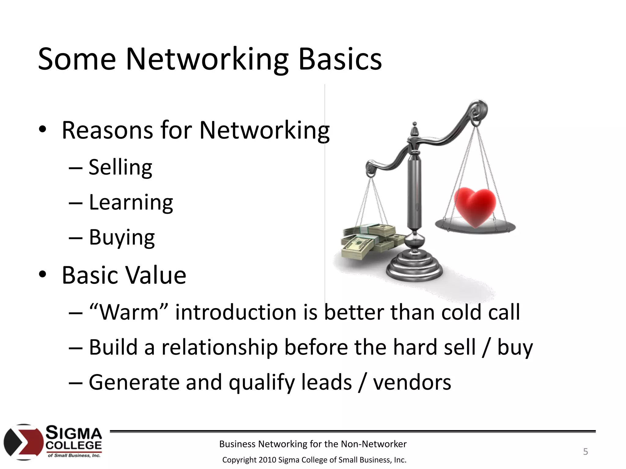 Some Networking Basics
• Reasons for Networking
  – Selling
  – Learning
  – Buying
• Basic Value
  – “Warm” introduction is better than cold call
  – Build a relationship before the hard sell / buy
  – Generate and qualify leads / vendors

                 Business Networking for the Non‐Networker
                                                                         5
                  Copyright 2010 Sigma College of Small Business, Inc.
 