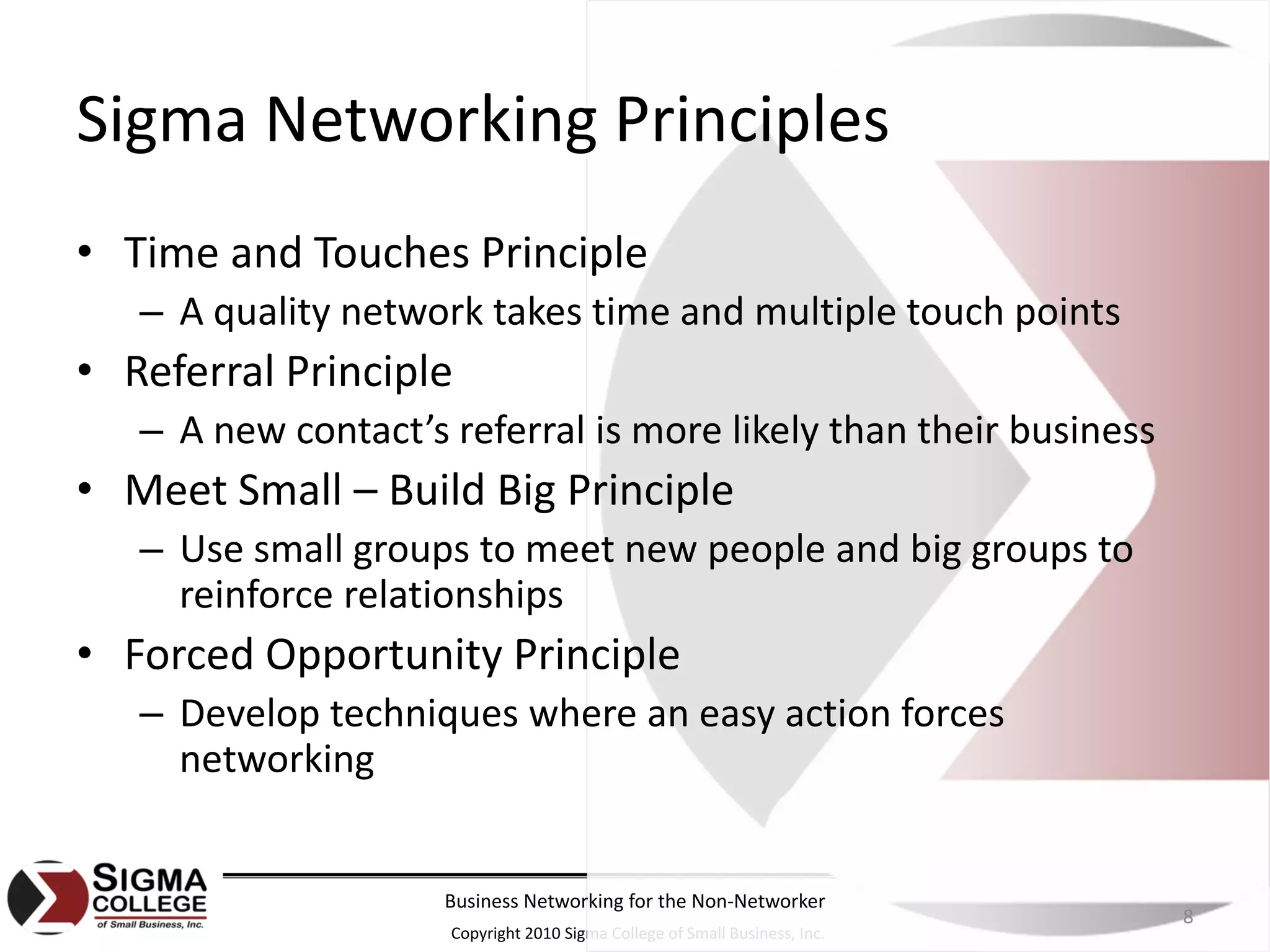 Sigma Networking Principles
• Time and Touches Principle
   – A quality network takes time and multiple touch points
• Referral Principle
   – A new contact’s referral is more likely than their business
• Meet Small – Build Big Principle
   – Use small groups to meet new people and big groups to 
     reinforce relationships
• Forced Opportunity Principle
   – Develop techniques where an easy action forces 
     networking


                     Business Networking for the Non‐Networker
                                                                            8
                     Copyright 2010 Sigma College of Small Business, Inc.
 
