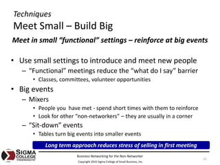 Techniques
Meet Small – Build Big
Meet in small “functional” settings – reinforce at big events

• Use small settings to introduce and meet new people
   – “Functional” meetings reduce the “what do I say” barrier
      • Classes, committees, volunteer opportunities
• Big events
   – Mixers
      • People you  have met ‐ spend short times with them to reinforce
      • Look for other “non‐networkers” – they are usually in a corner
   – “Sit‐down” events
      • Tables turn big events into smaller events
           Long term approach reduces stress of selling in first meeting
                       Business Networking for the Non‐Networker
                                                                               11
                        Copyright 2010 Sigma College of Small Business, Inc.
 