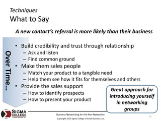 Techniques
       What to Say
             A new contact’s referral is more likely than their business

             • Build credibility and trust through relationship
                – Ask and listen
Over Time…




                – Find common ground
             • Make them sales people
                – Match your product to a tangible need
                – Help them see how it fits for themselves and others
             • Provide the sales support
                                                                                       Great approach for 
                – How to identify prospects
                                                                                      introducing yourself 
                – How to present your product
                                                                                         in networking 
                                                                                             groups
                               Business Networking for the Non‐Networker
                                                                                                       13
                               Copyright 2010 Sigma College of Small Business, Inc.
 