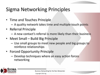Sigma Networking Principles
• Time and Touches Principle
   – A quality network takes time and multiple touch points
• Referral Principle
   – A new contact’s referral is more likely than their business
• Meet Small – Build Big Principle
   – Use small groups to meet new people and big groups to 
     reinforce relationships
• Forced Opportunity Principle
   – Develop techniques where an easy action forces 
     networking


                     Business Networking for the Non‐Networker
                                                                            8
                     Copyright 2010 Sigma College of Small Business, Inc.
 