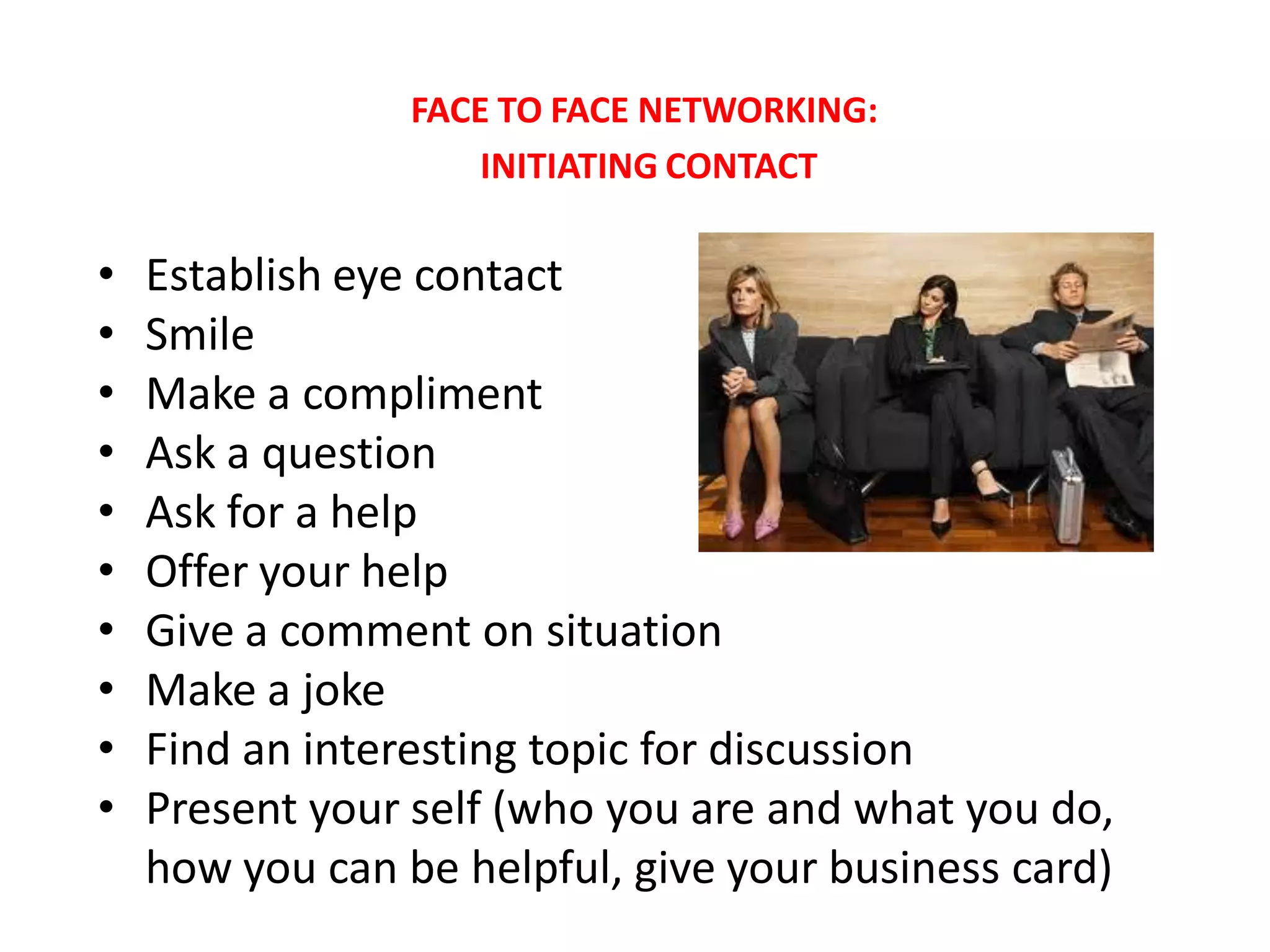 FACE TO FACE NETWORKING:
                     INITIATING CONTACT

•   Establish eye contact
•   Smile
•   Make a compliment
•   Ask a question
•   Ask for a help
•   Offer your help
•   Give a comment on situation
•   Make a joke
•   Find an interesting topic for discussion
•   Present your self (who you are and what you do,
    how you can be helpful, give your business card)
 