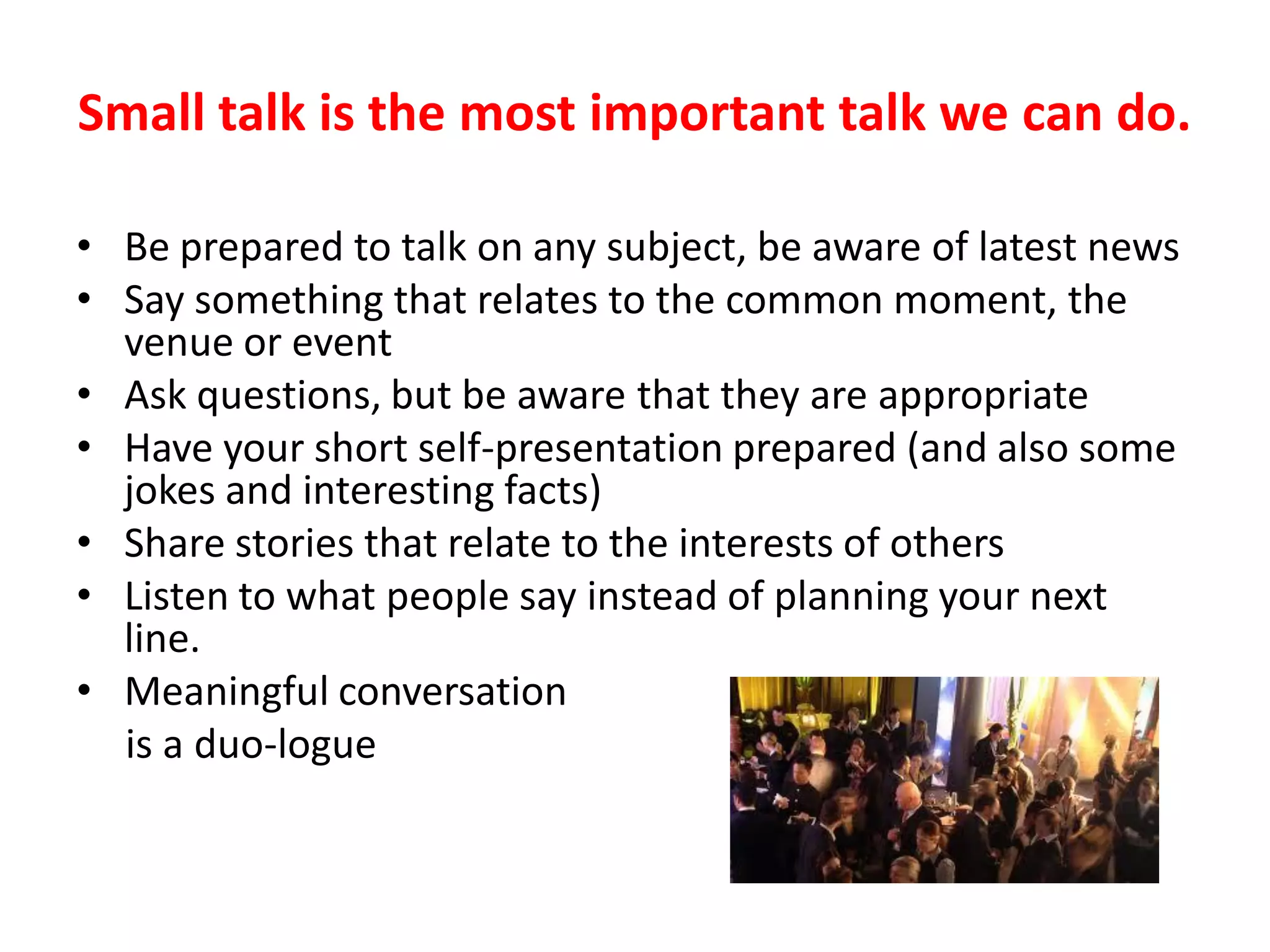 Small talk is the most important talk we can do.

• Be prepared to talk on any subject, be aware of latest news
• Say something that relates to the common moment, the
  venue or event
• Ask questions, but be aware that they are appropriate
• Have your short self-presentation prepared (and also some
  jokes and interesting facts)
• Share stories that relate to the interests of others
• Listen to what people say instead of planning your next
  line.
• Meaningful conversation
  is a duo-logue
 