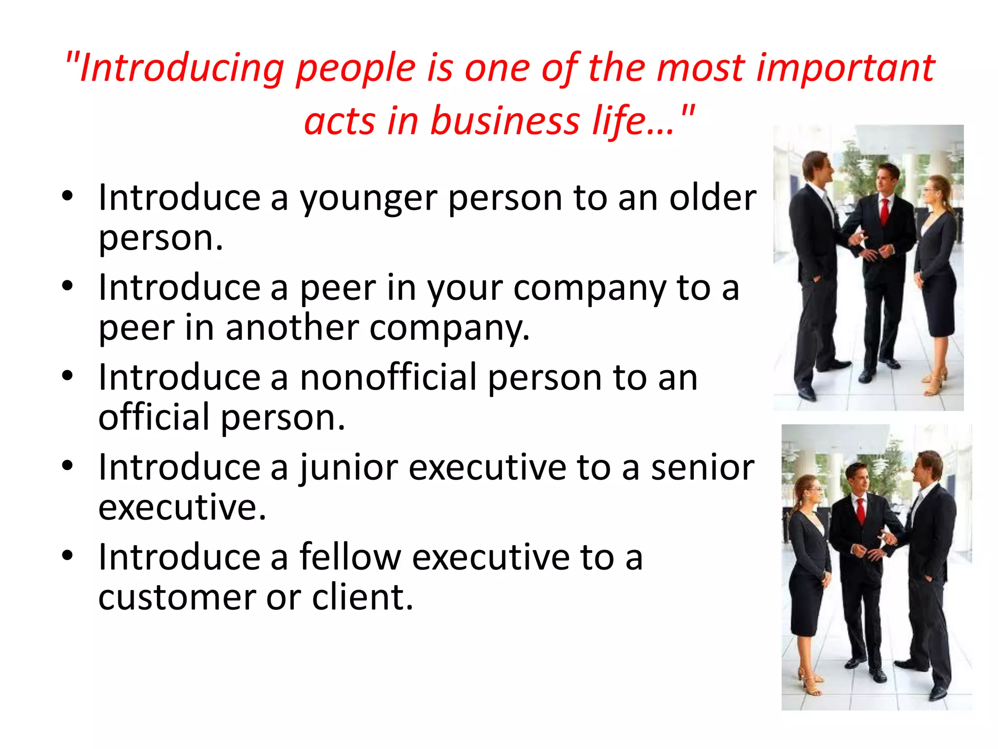 "Introducing people is one of the most important
             acts in business life…"
• Introduce a younger person to an older
  person.
• Introduce a peer in your company to a
  peer in another company.
• Introduce a nonofficial person to an
  official person.
• Introduce a junior executive to a senior
  executive.
• Introduce a fellow executive to a
  customer or client.
 