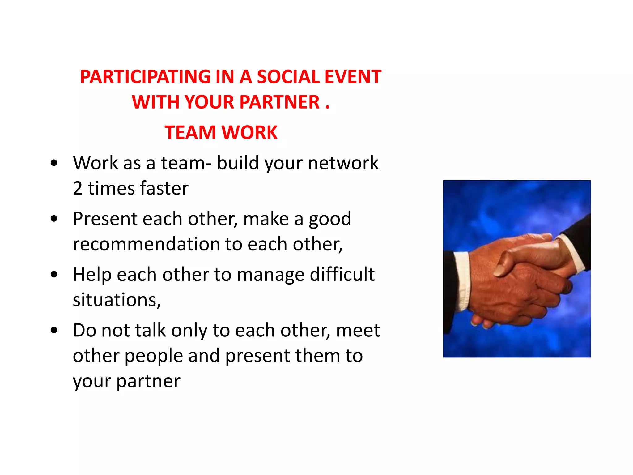 PARTICIPATING IN A SOCIAL EVENT
            WITH YOUR PARTNER .
                TEAM WORK
•   Work as a team- build your network
    2 times faster
•   Present each other, make a good
    recommendation to each other,
•   Help each other to manage difficult
    situations,
•   Do not talk only to each other, meet
    other people and present them to
    your partner
 