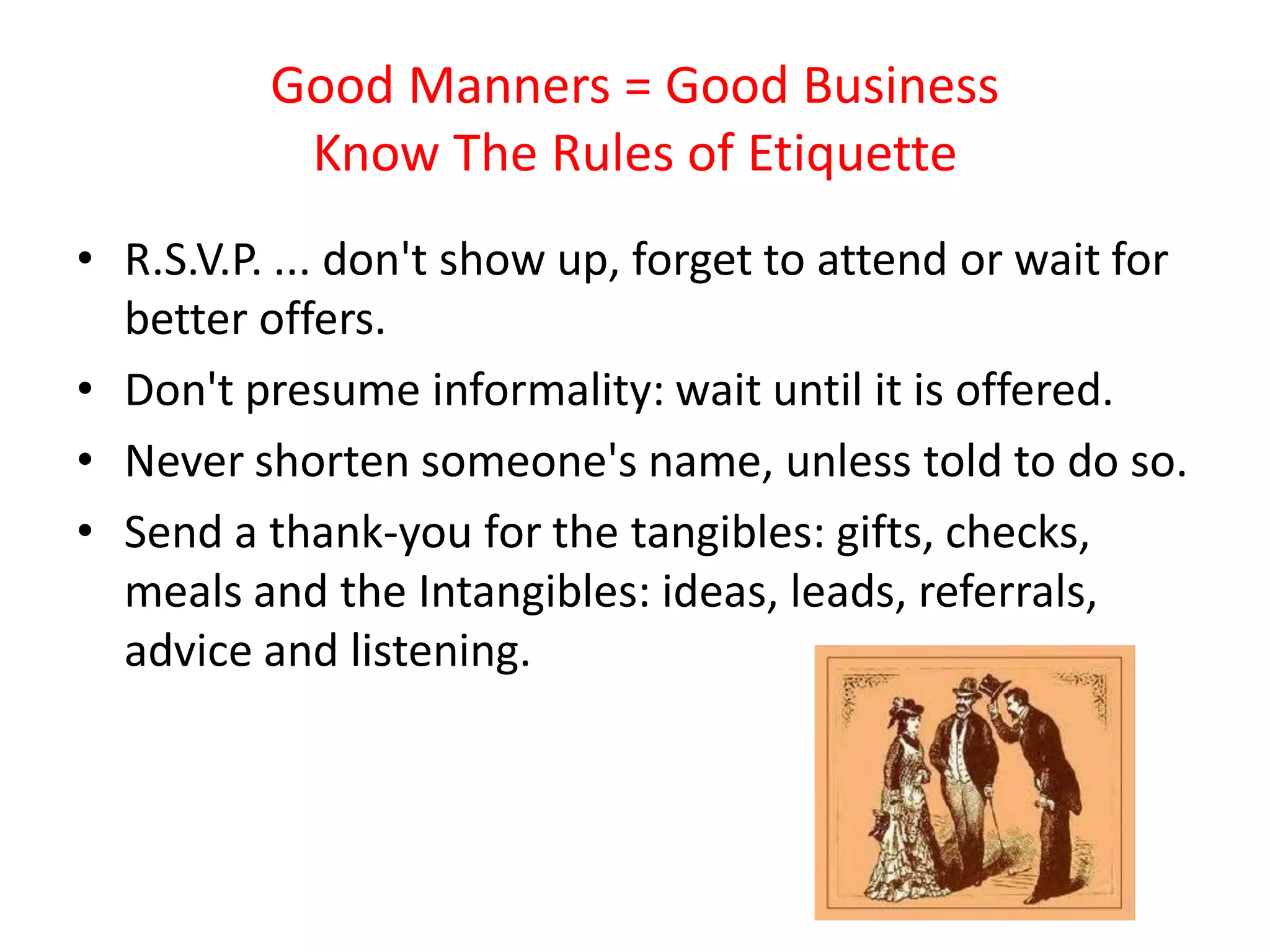 Good Manners = Good Business
           Know The Rules of Etiquette
• R.S.V.P. ... don't show up, forget to attend or wait for
  better offers.
• Don't presume informality: wait until it is offered.
• Never shorten someone's name, unless told to do so.
• Send a thank-you for the tangibles: gifts, checks,
  meals and the Intangibles: ideas, leads, referrals,
  advice and listening.
 