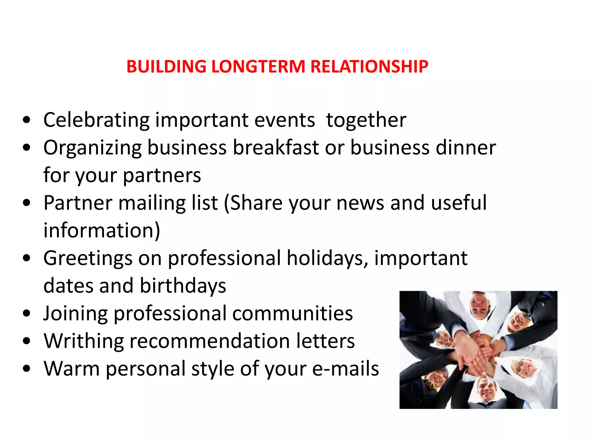 BUILDING LONGTERM RELATIONSHIP

• Celebrating important events together
• Organizing business breakfast or business dinner
  for your partners
• Partner mailing list (Share your news and useful
  information)
• Greetings on professional holidays, important
  dates and birthdays
• Joining professional communities
• Writhing recommendation letters
• Warm personal style of your e-mails
 