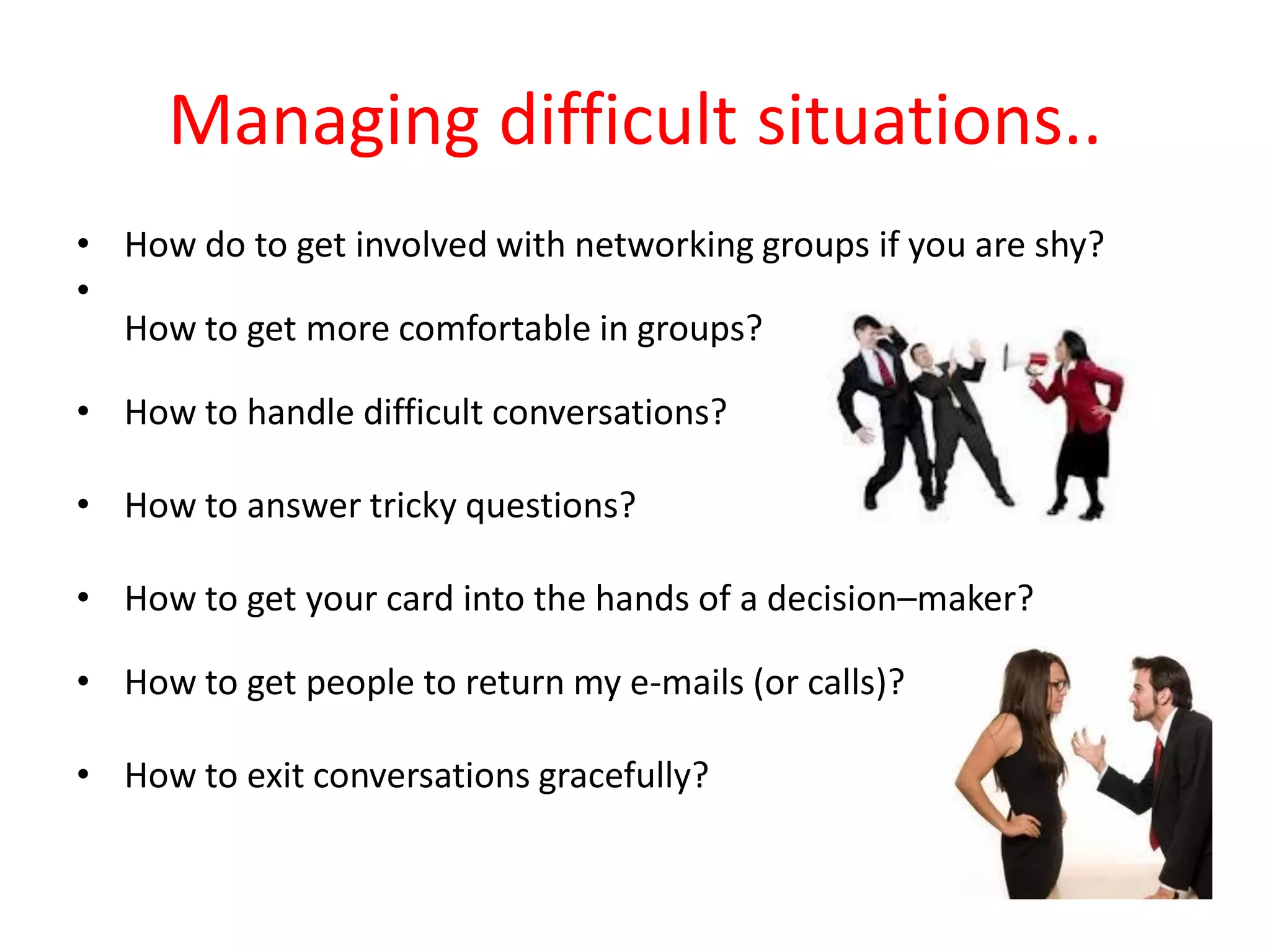 Managing difficult situations..
• How do to get involved with networking groups if you are shy?
•
  How to get more comfortable in groups?

• How to handle difficult conversations?

• How to answer tricky questions?

• How to get your card into the hands of a decision–maker?

• How to get people to return my e-mails (or calls)?

• How to exit conversations gracefully?
 