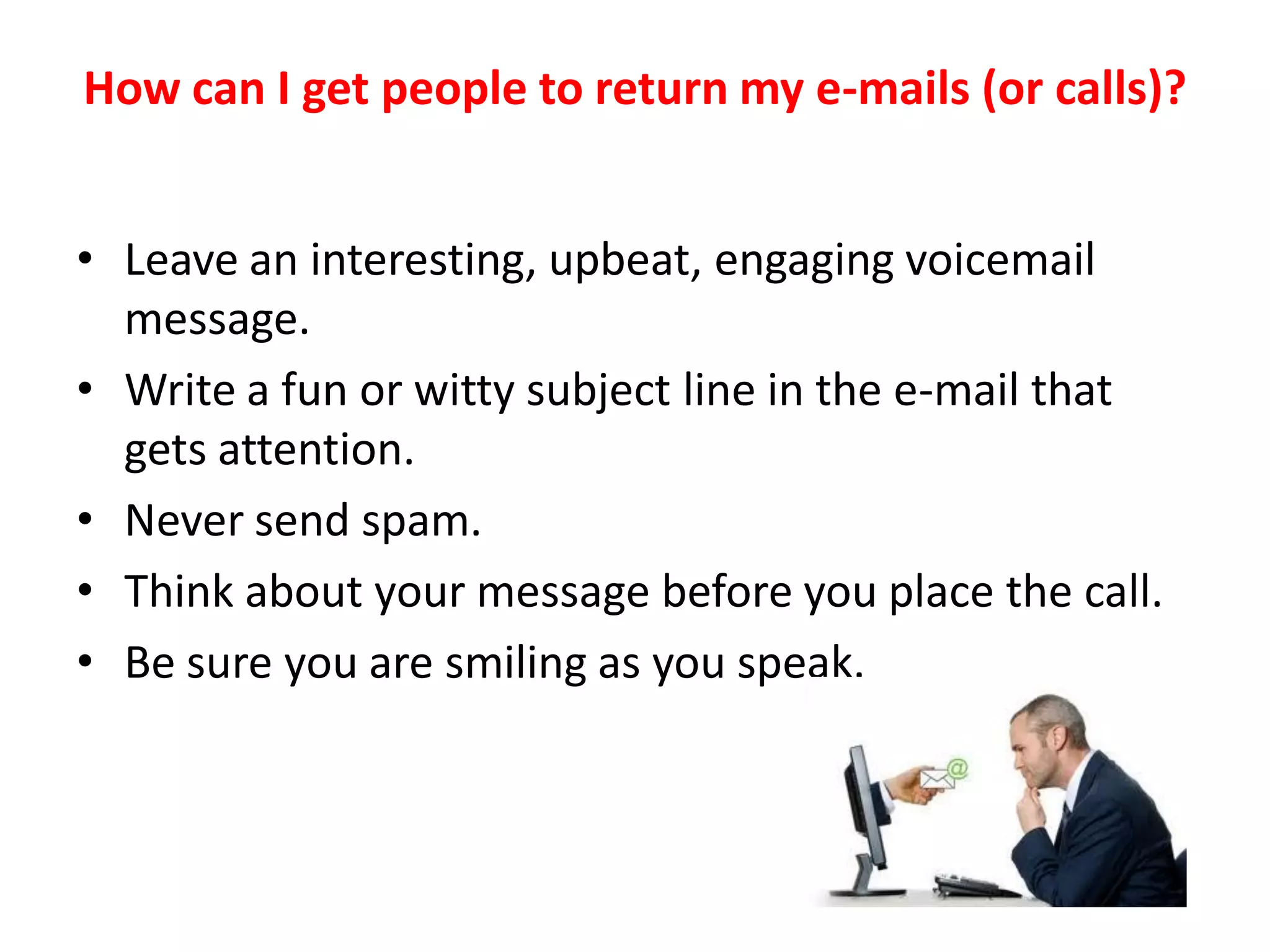 How can I get people to return my e-mails (or calls)?


• Leave an interesting, upbeat, engaging voicemail
  message.
• Write a fun or witty subject line in the e-mail that
  gets attention.
• Never send spam.
• Think about your message before you place the call.
• Be sure you are smiling as you speak.
 